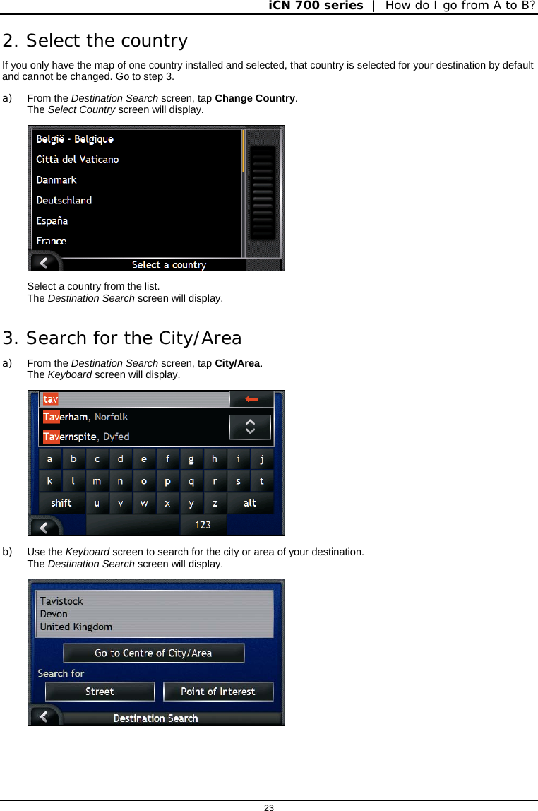 iCN 700 series  |  How do I go from A to B?  23  2. Select the country If you only have the map of one country installed and selected, that country is selected for your destination by default and cannot be changed. Go to step 3. a) From the Destination Search screen, tap Change Country. The Select Country screen will display.  Select a country from the list. The Destination Search screen will display. 3. Search for the City/Area a) From the Destination Search screen, tap City/Area. The Keyboard screen will display.  b) Use the Keyboard screen to search for the city or area of your destination. The Destination Search screen will display.  