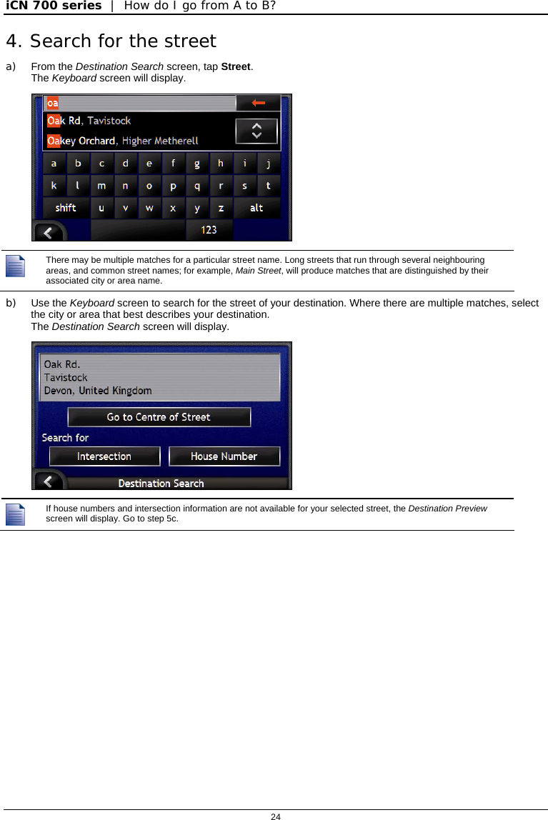 iCN 700 series  |  How do I go from A to B?  24  4. Search for the street a) From the Destination Search screen, tap Street. The Keyboard screen will display.    There may be multiple matches for a particular street name. Long streets that run through several neighbouring areas, and common street names; for example, Main Street, will produce matches that are distinguished by their associated city or area name. b) Use the Keyboard screen to search for the street of your destination. Where there are multiple matches, select the city or area that best describes your destination. The Destination Search screen will display.    If house numbers and intersection information are not available for your selected street, the Destination Preview screen will display. Go to step 5c.  