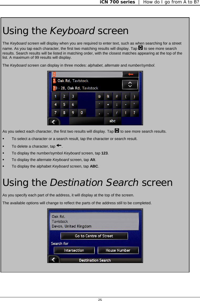 iCN 700 series  |  How do I go from A to B?  25   Using the Keyboard screen The Keyboard screen will display when you are required to enter text, such as when searching for a street name. As you tap each character, the first two matching results will display. Tap  to see more search results. Search results will be listed in matching order, with the closest matches appearing at the top of the list. A maximum of 99 results will display. The Keyboard screen can display in three modes: alphabet, alternate and number/symbol.  As you select each character, the first two results will display. Tap  to see more search results.   To select a character or a search result, tap the character or search result.   To delete a character, tap .   To display the number/symbol Keyboard screen, tap 123.   To display the alternate Keyboard screen, tap Alt.   To display the alphabet Keyboard screen, tap ABC. Using the Destination Search screen As you specify each part of the address, it will display at the top of the screen. The available options will change to reflect the parts of the address still to be completed.     