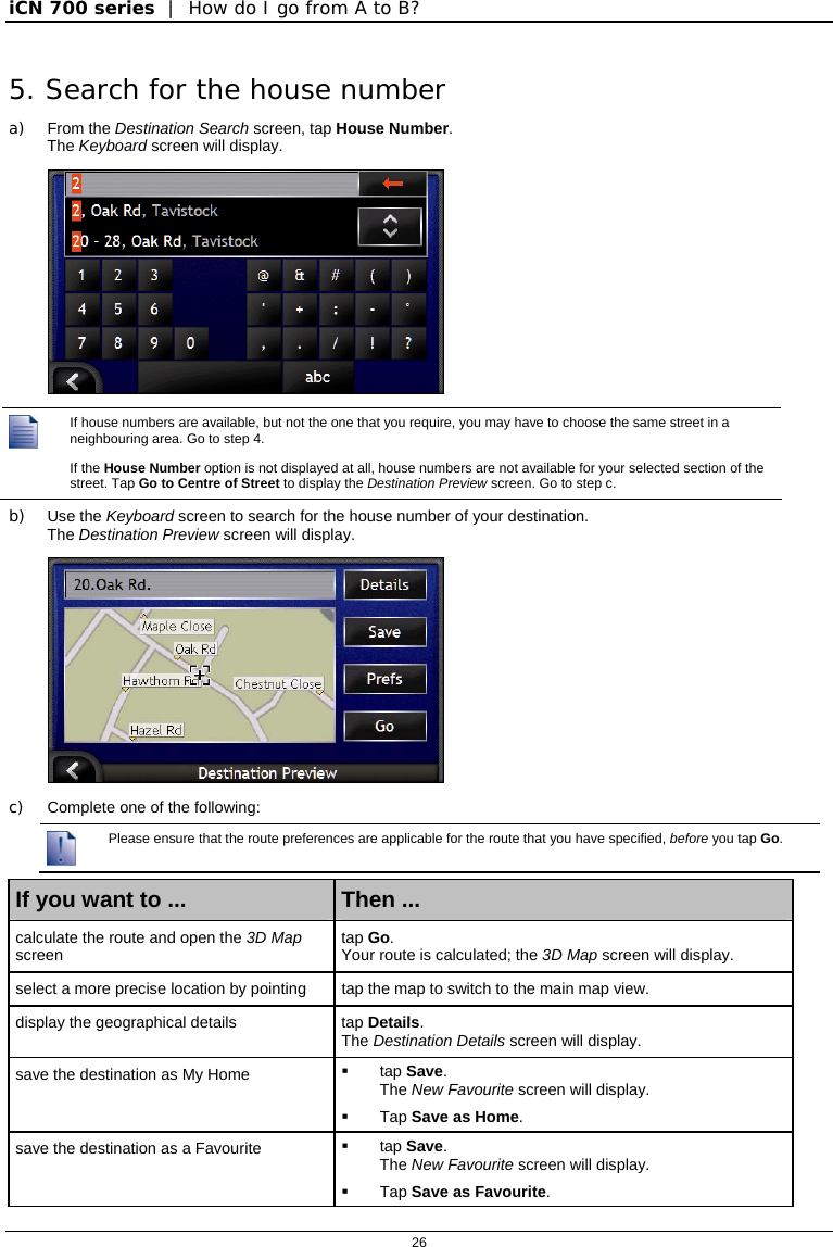 iCN 700 series  |  How do I go from A to B?  26  5. Search for the house number a) From the Destination Search screen, tap House Number. The Keyboard screen will display.    If house numbers are available, but not the one that you require, you may have to choose the same street in a neighbouring area. Go to step 4. If the House Number option is not displayed at all, house numbers are not available for your selected section of the street. Tap Go to Centre of Street to display the Destination Preview screen. Go to step c. b) Use the Keyboard screen to search for the house number of your destination.  The Destination Preview screen will display.  c)  Complete one of the following:  Please ensure that the route preferences are applicable for the route that you have specified, before you tap Go.  If you want to ...  Then ... calculate the route and open the 3D Map screen  tap Go. Your route is calculated; the 3D Map screen will display. select a more precise location by pointing  tap the map to switch to the main map view. display the geographical details  tap Details.  The Destination Details screen will display. save the destination as My Home   tap Save. The New Favourite screen will display.  Tap Save as Home. save the destination as a Favourite   tap Save. The New Favourite screen will display.  Tap Save as Favourite. 