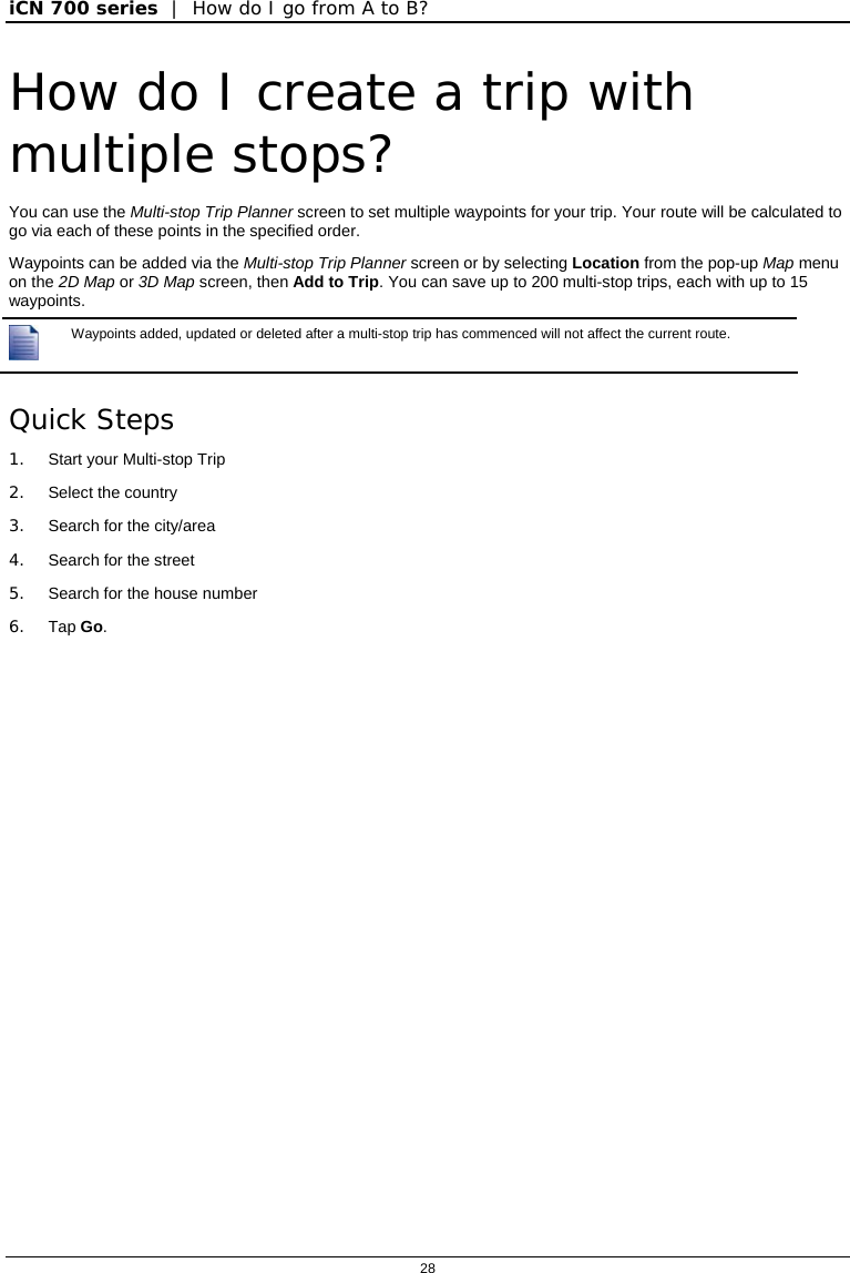 iCN 700 series  |  How do I go from A to B?  28  How do I create a trip with multiple stops? You can use the Multi-stop Trip Planner screen to set multiple waypoints for your trip. Your route will be calculated to go via each of these points in the specified order. Waypoints can be added via the Multi-stop Trip Planner screen or by selecting Location from the pop-up Map menu on the 2D Map or 3D Map screen, then Add to Trip. You can save up to 200 multi-stop trips, each with up to 15 waypoints.  Waypoints added, updated or deleted after a multi-stop trip has commenced will not affect the current route. Quick Steps 1.  Start your Multi-stop Trip 2. Select the country 3.  Search for the city/area 4.  Search for the street 5.  Search for the house number 6. Tap Go.  