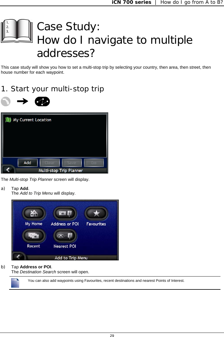 iCN 700 series  |  How do I go from A to B?  29   Case Study:  How do I navigate to multiple addresses? This case study will show you how to set a multi-stop trip by selecting your country, then area, then street, then house number for each waypoint. 1. Start your multi-stop trip     The Multi-stop Trip Planner screen will display. a) Tap Add. The Add to Trip Menu will display.  b) Tap Address or POI. The Destination Search screen will open.  You can also add waypoints using Favourites, recent destinations and nearest Points of Interest.   