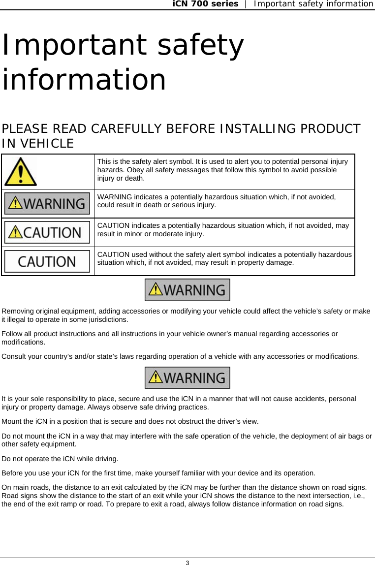 iCN 700 series  |  Important safety information  3  Important safety information PLEASE READ CAREFULLY BEFORE INSTALLING PRODUCT IN VEHICLE  This is the safety alert symbol. It is used to alert you to potential personal injury hazards. Obey all safety messages that follow this symbol to avoid possible injury or death.  WARNING indicates a potentially hazardous situation which, if not avoided, could result in death or serious injury.   CAUTION indicates a potentially hazardous situation which, if not avoided, may result in minor or moderate injury.   CAUTION used without the safety alert symbol indicates a potentially hazardous situation which, if not avoided, may result in property damage.  Removing original equipment, adding accessories or modifying your vehicle could affect the vehicle’s safety or make it illegal to operate in some jurisdictions.  Follow all product instructions and all instructions in your vehicle owner’s manual regarding accessories or modifications. Consult your country’s and/or state’s laws regarding operation of a vehicle with any accessories or modifications.  It is your sole responsibility to place, secure and use the iCN in a manner that will not cause accidents, personal injury or property damage. Always observe safe driving practices.  Mount the iCN in a position that is secure and does not obstruct the driver’s view.  Do not mount the iCN in a way that may interfere with the safe operation of the vehicle, the deployment of air bags or other safety equipment. Do not operate the iCN while driving. Before you use your iCN for the first time, make yourself familiar with your device and its operation. On main roads, the distance to an exit calculated by the iCN may be further than the distance shown on road signs. Road signs show the distance to the start of an exit while your iCN shows the distance to the next intersection, i.e., the end of the exit ramp or road. To prepare to exit a road, always follow distance information on road signs.   