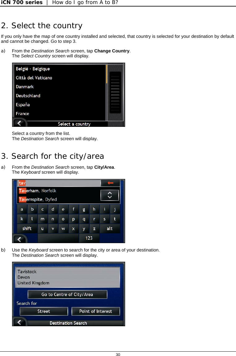 iCN 700 series  |  How do I go from A to B?  30  2. Select the country If you only have the map of one country installed and selected, that country is selected for your destination by default and cannot be changed. Go to step 3. a) From the Destination Search screen, tap Change Country. The Select Country screen will display.  Select a country from the list. The Destination Search screen will display. 3. Search for the city/area a) From the Destination Search screen, tap City/Area. The Keyboard screen will display.  b) Use the Keyboard screen to search for the city or area of your destination.   The Destination Search screen will display.  