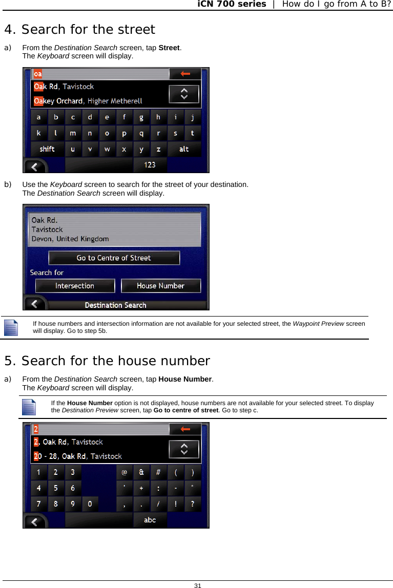 iCN 700 series  |  How do I go from A to B?  31  4. Search for the street a) From the Destination Search screen, tap Street. The Keyboard screen will display.  b) Use the Keyboard screen to search for the street of your destination.   The Destination Search screen will display.    If house numbers and intersection information are not available for your selected street, the Waypoint Preview screen will display. Go to step 5b. 5. Search for the house number a) From the Destination Search screen, tap House Number. The Keyboard screen will display.  If the House Number option is not displayed, house numbers are not available for your selected street. To display the Destination Preview screen, tap Go to centre of street. Go to step c.  