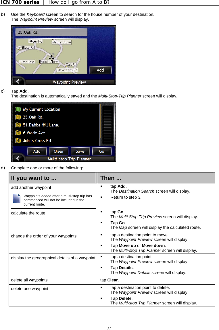 iCN 700 series  |  How do I go from A to B?  32  b) Use the Keyboard screen to search for the house number of your destination.   The Waypoint Preview screen will display.  c) Tap Add. The destination is automatically saved and the Multi-Stop-Trip Planner screen will display.  d)  Complete one or more of the following: If you want to ...  Then ... add another waypoint  Waypoints added after a multi-stop trip has commenced will not be included in the current route.   tap Add. The Destination Search screen will display.   Return to step 3. calculate the route   tap Go. The Multi Stop Trip Preview screen will display.  Tap Go. The Map screen will display the calculated route. change the order of your waypoints    tap a destination point to move.  The Waypoint Preview screen will display.  Tap Move up or Move down. The Multi-stop Trip Planner screen will display. display the geographical details of a waypoint    tap a destination point.  The Waypoint Preview screen will display.  Tap Details.  The Waypoint Details screen will display. delete all waypoints  tap Clear. delete one waypoint    tap a destination point to delete.  The Waypoint Preview screen will display.  Tap Delete. The Multi-stop Trip Planner screen will display. 