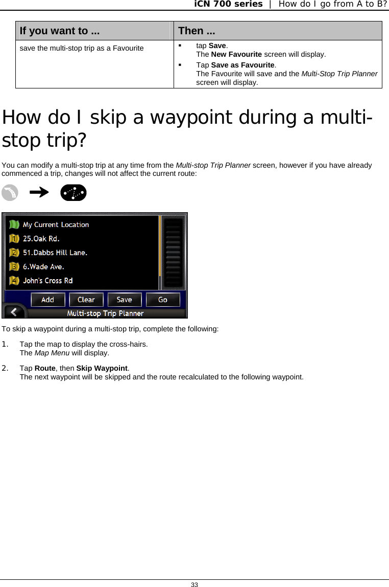 iCN 700 series  |  How do I go from A to B?  33  If you want to ...  Then ... save the multi-stop trip as a Favourite   tap Save. The New Favourite screen will display.  Tap Save as Favourite. The Favourite will save and the Multi-Stop Trip Planner screen will display.   How do I skip a waypoint during a multi-stop trip? You can modify a multi-stop trip at any time from the Multi-stop Trip Planner screen, however if you have already commenced a trip, changes will not affect the current route:     To skip a waypoint during a multi-stop trip, complete the following: 1.  Tap the map to display the cross-hairs. The Map Menu will display.  2. Tap Route, then Skip Waypoint. The next waypoint will be skipped and the route recalculated to the following waypoint.   