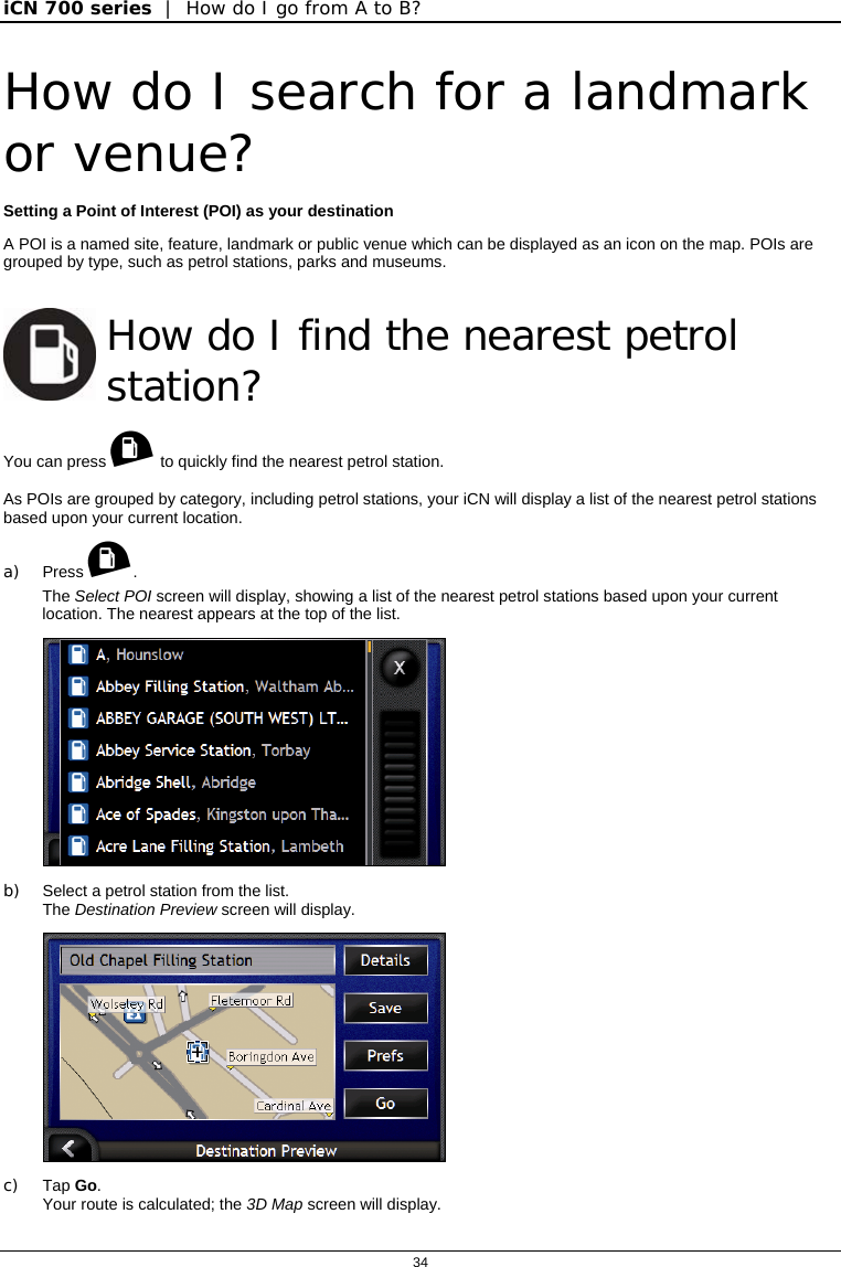 iCN 700 series  |  How do I go from A to B?  34  How do I search for a landmark or venue? Setting a Point of Interest (POI) as your destination A POI is a named site, feature, landmark or public venue which can be displayed as an icon on the map. POIs are grouped by type, such as petrol stations, parks and museums.   How do I find the nearest petrol station? You can press  to quickly find the nearest petrol station. As POIs are grouped by category, including petrol stations, your iCN will display a list of the nearest petrol stations based upon your current location.  a) Press .  The Select POI screen will display, showing a list of the nearest petrol stations based upon your current location. The nearest appears at the top of the list.  b)  Select a petrol station from the list. The Destination Preview screen will display.  c) Tap Go. Your route is calculated; the 3D Map screen will display.   