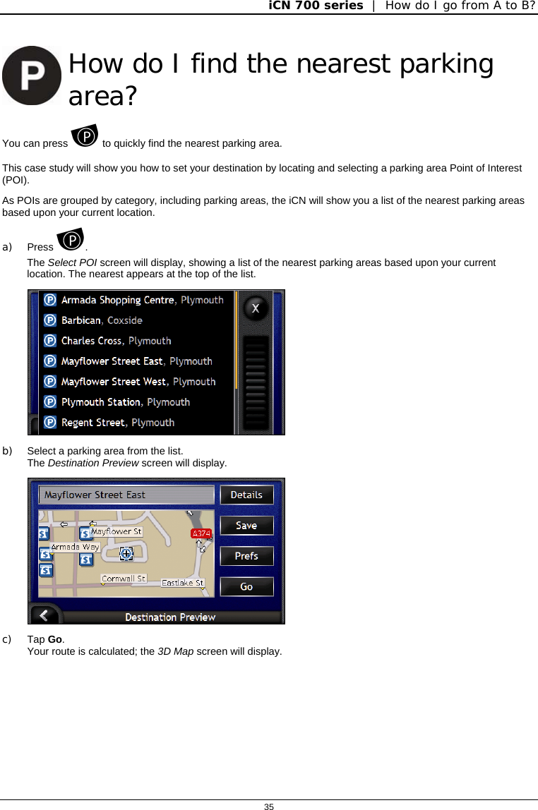 iCN 700 series  |  How do I go from A to B?  35   How do I find the nearest parking area? You can press  to quickly find the nearest parking area. This case study will show you how to set your destination by locating and selecting a parking area Point of Interest (POI). As POIs are grouped by category, including parking areas, the iCN will show you a list of the nearest parking areas based upon your current location.  a) Press .  The Select POI screen will display, showing a list of the nearest parking areas based upon your current location. The nearest appears at the top of the list.  b)  Select a parking area from the list. The Destination Preview screen will display.  c) Tap Go. Your route is calculated; the 3D Map screen will display.   