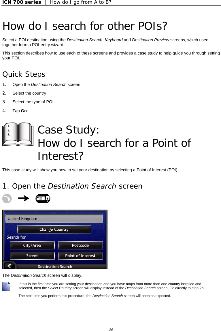 iCN 700 series  |  How do I go from A to B?  36  How do I search for other POIs? Select a POI destination using the Destination Search, Keyboard and Destination Preview screens, which used together form a POI-entry wizard. This section describes how to use each of these screens and provides a case study to help guide you through setting your POI. Quick Steps 1. Open the Destination Search screen 2. Select the country 3.  Select the type of POI 4. Tap Go.   Case Study:  How do I search for a Point of Interest? This case study will show you how to set your destination by selecting a Point of Interest (POI). 1. Open the Destination Search screen     The Destination Search screen will display.  If this is the first time you are setting your destination and you have maps from more than one country installed and selected, then the Select Country screen will display instead of the Destination Search screen. Go directly to step 2b. The next time you perform this procedure, the Destination Search screen will open as expected. 