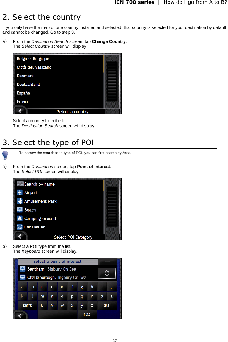 iCN 700 series  |  How do I go from A to B?  37  2. Select the country If you only have the map of one country installed and selected, that country is selected for your destination by default and cannot be changed. Go to step 3. a) From the Destination Search screen, tap Change Country. The Select Country screen will display.  Select a country from the list. The Destination Search screen will display. 3. Select the type of POI  To narrow the search for a type of POI, you can first search by Area. a) From the Destination screen, tap Point of Interest.  The Select POI screen will display.  b)  Select a POI type from the list. The Keyboard screen will display.  