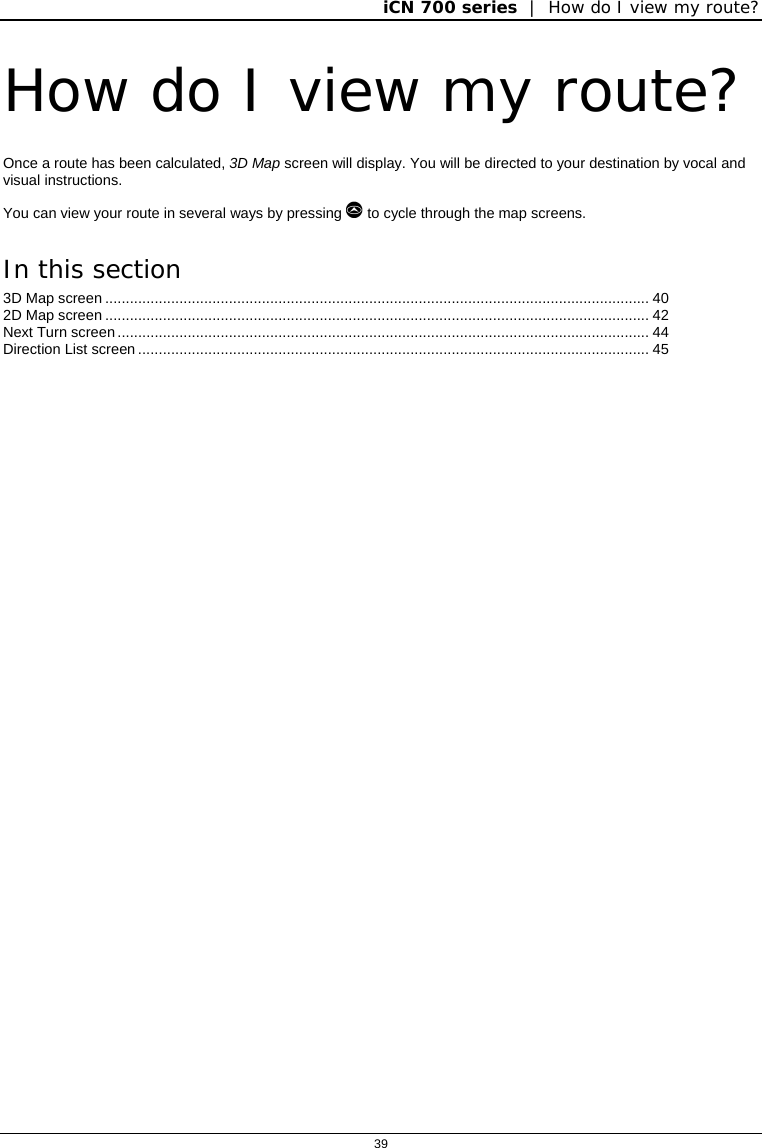 iCN 700 series  |  How do I view my route?  39  How do I view my route? Once a route has been calculated, 3D Map screen will display. You will be directed to your destination by vocal and visual instructions.  You can view your route in several ways by pressing  to cycle through the map screens. In this section 3D Map screen .................................................................................................................................... 40 2D Map screen .................................................................................................................................... 42 Next Turn screen................................................................................................................................. 44 Direction List screen ............................................................................................................................ 45    