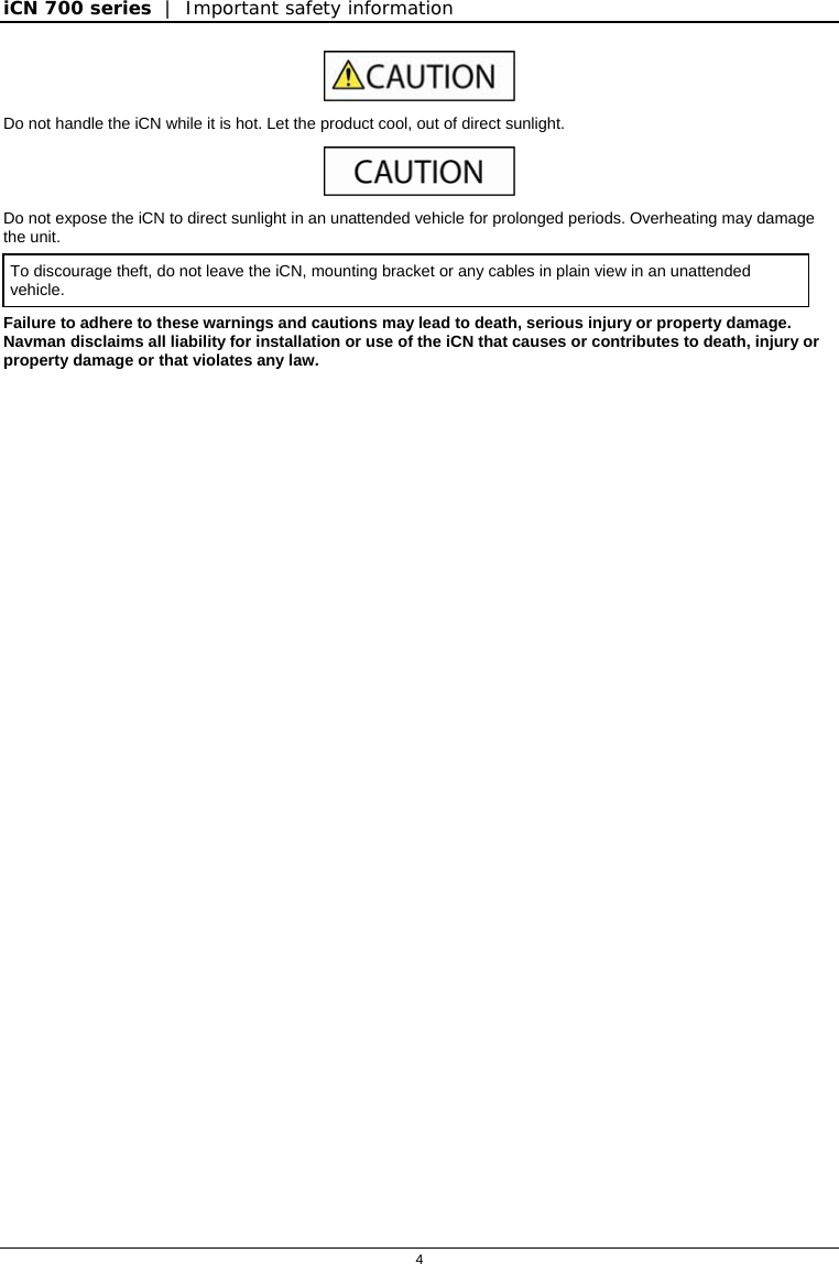 iCN 700 series  |  Important safety information  4   Do not handle the iCN while it is hot. Let the product cool, out of direct sunlight.  Do not expose the iCN to direct sunlight in an unattended vehicle for prolonged periods. Overheating may damage the unit. To discourage theft, do not leave the iCN, mounting bracket or any cables in plain view in an unattended vehicle. Failure to adhere to these warnings and cautions may lead to death, serious injury or property damage.  Navman disclaims all liability for installation or use of the iCN that causes or contributes to death, injury or property damage or that violates any law.  