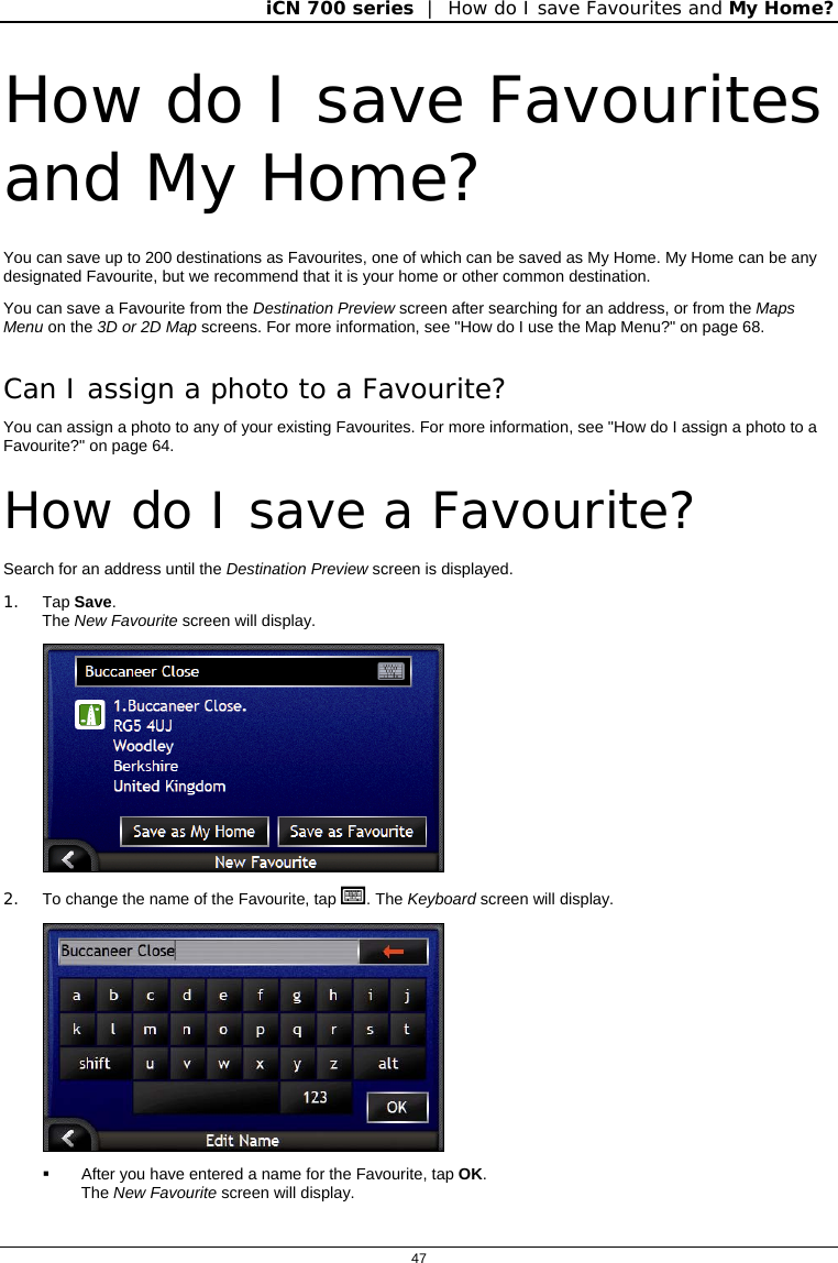 iCN 700 series  |  How do I save Favourites and My Home?  47  How do I save Favourites and My Home? You can save up to 200 destinations as Favourites, one of which can be saved as My Home. My Home can be any designated Favourite, but we recommend that it is your home or other common destination. You can save a Favourite from the Destination Preview screen after searching for an address, or from the Maps Menu on the 3D or 2D Map screens. For more information, see &quot;How do I use the Map Menu?&quot; on page 68. Can I assign a photo to a Favourite? You can assign a photo to any of your existing Favourites. For more information, see &quot;How do I assign a photo to a Favourite?&quot; on page 64.  How do I save a Favourite? Search for an address until the Destination Preview screen is displayed. 1. Tap Save. The New Favourite screen will display.  2.  To change the name of the Favourite, tap . The Keyboard screen will display.    After you have entered a name for the Favourite, tap OK. The New Favourite screen will display.  