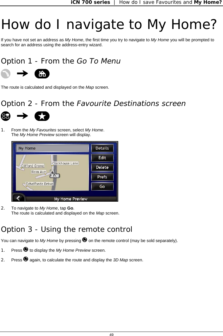 iCN 700 series  |  How do I save Favourites and My Home?  49  How do I navigate to My Home? If you have not set an address as My Home, the first time you try to navigate to My Home you will be prompted to search for an address using the address-entry wizard. Option 1 - From the Go To Menu    The route is calculated and displayed on the Map screen. Option 2 - From the Favourite Destinations screen    1. From the My Favourites screen, select My Home. The My Home Preview screen will display.  2. To navigate to My Home, tap Go. The route is calculated and displayed on the Map screen. Option 3 - Using the remote control You can navigate to My Home by pressing  on the remote control (may be sold separately). 1. Press  to display the My Home Preview screen. 2. Press  again, to calculate the route and display the 3D Map screen.  