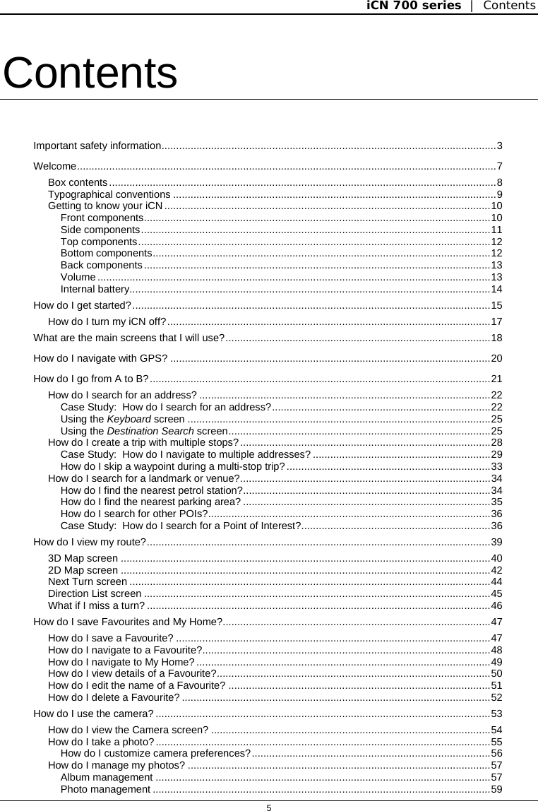 iCN 700 series  |  Contents  5  Contents Important safety information...................................................................................................................3 Welcome................................................................................................................................................7 Box contents.....................................................................................................................................8 Typographical conventions ...............................................................................................................9 Getting to know your iCN ................................................................................................................10 Front components.......................................................................................................................10 Side components........................................................................................................................11 Top components.........................................................................................................................12 Bottom components....................................................................................................................12 Back components.......................................................................................................................13 Volume .......................................................................................................................................13 Internal battery............................................................................................................................14 How do I get started?...........................................................................................................................15 How do I turn my iCN off?...............................................................................................................17 What are the main screens that I will use?...........................................................................................18 How do I navigate with GPS? ..............................................................................................................20 How do I go from A to B?.....................................................................................................................21 How do I search for an address? ....................................................................................................22 Case Study:  How do I search for an address?...........................................................................22 Using the Keyboard screen ........................................................................................................25 Using the Destination Search screen..........................................................................................25 How do I create a trip with multiple stops?......................................................................................28 Case Study:  How do I navigate to multiple addresses? .............................................................29 How do I skip a waypoint during a multi-stop trip?......................................................................33 How do I search for a landmark or venue?......................................................................................34 How do I find the nearest petrol station?.....................................................................................34 How do I find the nearest parking area? .....................................................................................35 How do I search for other POIs?.................................................................................................36 Case Study:  How do I search for a Point of Interest?.................................................................36 How do I view my route?......................................................................................................................39 3D Map screen ...............................................................................................................................40 2D Map screen ...............................................................................................................................42 Next Turn screen ............................................................................................................................44 Direction List screen .......................................................................................................................45 What if I miss a turn? ......................................................................................................................46 How do I save Favourites and My Home?............................................................................................47 How do I save a Favourite? ............................................................................................................47 How do I navigate to a Favourite?...................................................................................................48 How do I navigate to My Home?.....................................................................................................49 How do I view details of a Favourite?..............................................................................................50 How do I edit the name of a Favourite? ..........................................................................................51 How do I delete a Favourite? ..........................................................................................................52 How do I use the camera? ...................................................................................................................53 How do I view the Camera screen? ................................................................................................54 How do I take a photo?...................................................................................................................55 How do I customize camera preferences?..................................................................................56 How do I manage my photos? ........................................................................................................57 Album management ...................................................................................................................57 Photo management ....................................................................................................................59 