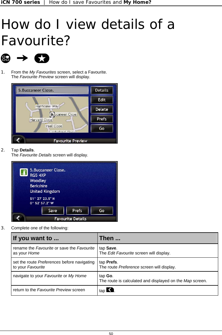 iCN 700 series  |  How do I save Favourites and My Home?  50  How do I view details of a Favourite?    1. From the My Favourites screen, select a Favourite.  The Favourite Preview screen will display.  2. Tap Details. The Favourite Details screen will display.  3.  Complete one of the following: If you want to ...  Then ... rename the Favourite or save the Favourite as your Home   tap Save.  The Edit Favourite screen will display. set the route Preferences before navigating to your Favourite tap Prefs.  The route Preference screen will display. navigate to your Favourite or My Home tap Go.  The route is calculated and displayed on the Map screen. return to the Favourite Preview screen  tap .   