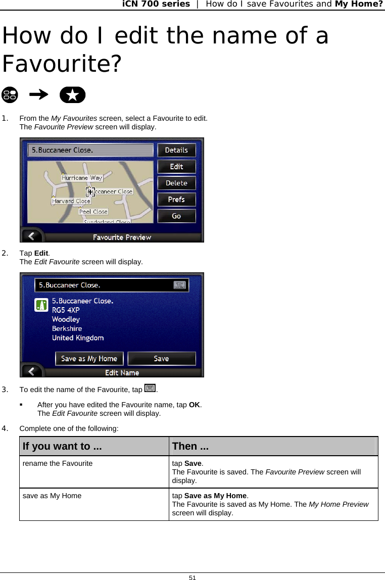 iCN 700 series  |  How do I save Favourites and My Home?  51  How do I edit the name of a Favourite?    1. From the My Favourites screen, select a Favourite to edit. The Favourite Preview screen will display.  2. Tap Edit. The Edit Favourite screen will display.  3.  To edit the name of the Favourite, tap .   After you have edited the Favourite name, tap OK.  The Edit Favourite screen will display. 4.  Complete one of the following: If you want to ...  Then ... rename the Favourite  tap Save.  The Favourite is saved. The Favourite Preview screen will display. save as My Home  tap Save as My Home.  The Favourite is saved as My Home. The My Home Preview screen will display.   