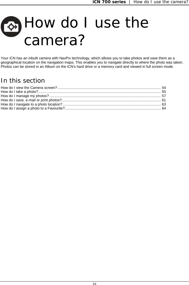 iCN 700 series  |  How do I use the camera?  53   How do I use the camera? Your iCN has an inbuilt camera with NavPix technology, which allows you to take photos and save them as a geographical location on the navigation maps. This enables you to navigate directly to where the photo was taken. Photos can be stored in an Album on the iCN&apos;s hard drive or a memory card and viewed in full screen mode.  In this section How do I view the Camera screen?..................................................................................................... 54 How do I take a photo?........................................................................................................................ 55 How do I manage my photos?............................................................................................................. 57 How do I save, e-mail or print photos?................................................................................................. 61 How do I navigate to a photo location?................................................................................................ 63 How do I assign a photo to a Favourite?.............................................................................................. 64    