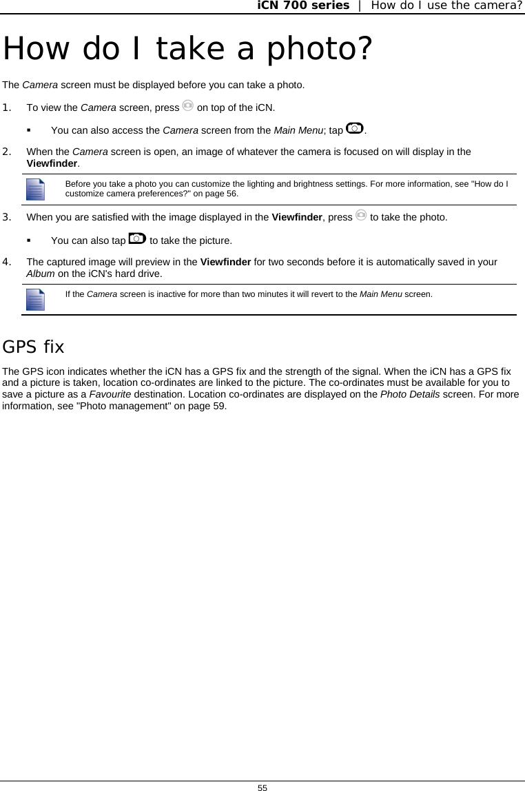 iCN 700 series  |  How do I use the camera?  55  How do I take a photo? The Camera screen must be displayed before you can take a photo. 1.  To view the Camera screen, press  on top of the iCN.   You can also access the Camera screen from the Main Menu; tap .  2. When the Camera screen is open, an image of whatever the camera is focused on will display in the Viewfinder.  Before you take a photo you can customize the lighting and brightness settings. For more information, see &quot;How do I customize camera preferences?&quot; on page 56. 3.  When you are satisfied with the image displayed in the Viewfinder, press  to take the photo.   You can also tap  to take the picture. 4.  The captured image will preview in the Viewfinder for two seconds before it is automatically saved in your Album on the iCN&apos;s hard drive.  If the Camera screen is inactive for more than two minutes it will revert to the Main Menu screen.  GPS fix The GPS icon indicates whether the iCN has a GPS fix and the strength of the signal. When the iCN has a GPS fix and a picture is taken, location co-ordinates are linked to the picture. The co-ordinates must be available for you to save a picture as a Favourite destination. Location co-ordinates are displayed on the Photo Details screen. For more information, see &quot;Photo management&quot; on page 59.   