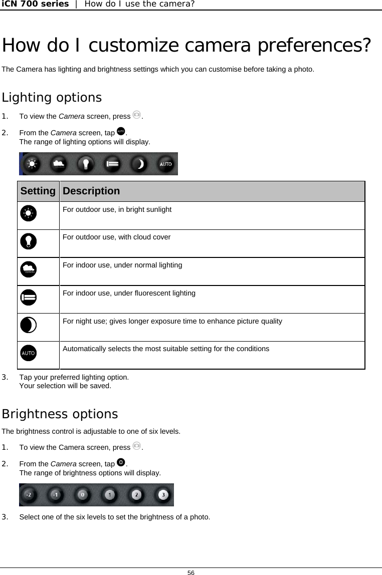 iCN 700 series  |  How do I use the camera?  56  How do I customize camera preferences? The Camera has lighting and brightness settings which you can customise before taking a photo. Lighting options 1.  To view the Camera screen, press . 2. From the Camera screen, tap . The range of lighting options will display.    Setting  Description   For outdoor use, in bright sunlight   For outdoor use, with cloud cover   For indoor use, under normal lighting   For indoor use, under fluorescent lighting   For night use; gives longer exposure time to enhance picture quality   Automatically selects the most suitable setting for the conditions 3.  Tap your preferred lighting option. Your selection will be saved. Brightness options The brightness control is adjustable to one of six levels. 1.  To view the Camera screen, press . 2. From the Camera screen, tap . The range of brightness options will display.  3.  Select one of the six levels to set the brightness of a photo.  