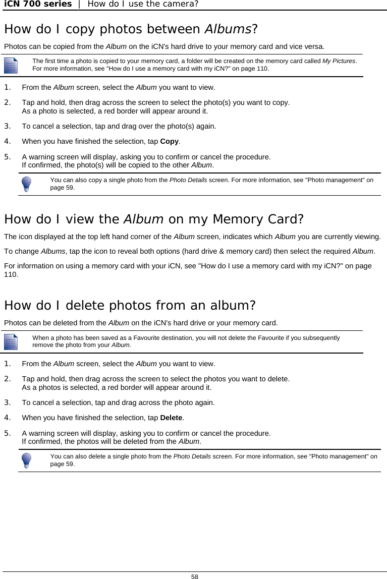 iCN 700 series  |  How do I use the camera?  58  How do I copy photos between Albums? Photos can be copied from the Album on the iCN&apos;s hard drive to your memory card and vice versa.  The first time a photo is copied to your memory card, a folder will be created on the memory card called My Pictures. For more information, see &quot;How do I use a memory card with my iCN?&quot; on page 110.  1. From the Album screen, select the Album you want to view. 2.  Tap and hold, then drag across the screen to select the photo(s) you want to copy. As a photo is selected, a red border will appear around it. 3.  To cancel a selection, tap and drag over the photo(s) again. 4.  When you have finished the selection, tap Copy. 5.  A warning screen will display, asking you to confirm or cancel the procedure. If confirmed, the photo(s) will be copied to the other Album.  You can also copy a single photo from the Photo Details screen. For more information, see &quot;Photo management&quot; on page 59.  How do I view the Album on my Memory Card? The icon displayed at the top left hand corner of the Album screen, indicates which Album you are currently viewing.  To change Albums, tap the icon to reveal both options (hard drive &amp; memory card) then select the required Album. For information on using a memory card with your iCN, see &quot;How do I use a memory card with my iCN?&quot; on page 110.  How do I delete photos from an album? Photos can be deleted from the Album on the iCN&apos;s hard drive or your memory card.  When a photo has been saved as a Favourite destination, you will not delete the Favourite if you subsequently remove the photo from your Album.  1. From the Album screen, select the Album you want to view. 2.  Tap and hold, then drag across the screen to select the photos you want to delete. As a photos is selected, a red border will appear around it. 3.  To cancel a selection, tap and drag across the photo again. 4.  When you have finished the selection, tap Delete. 5.  A warning screen will display, asking you to confirm or cancel the procedure. If confirmed, the photos will be deleted from the Album.  You can also delete a single photo from the Photo Details screen. For more information, see &quot;Photo management&quot; on page 59.     