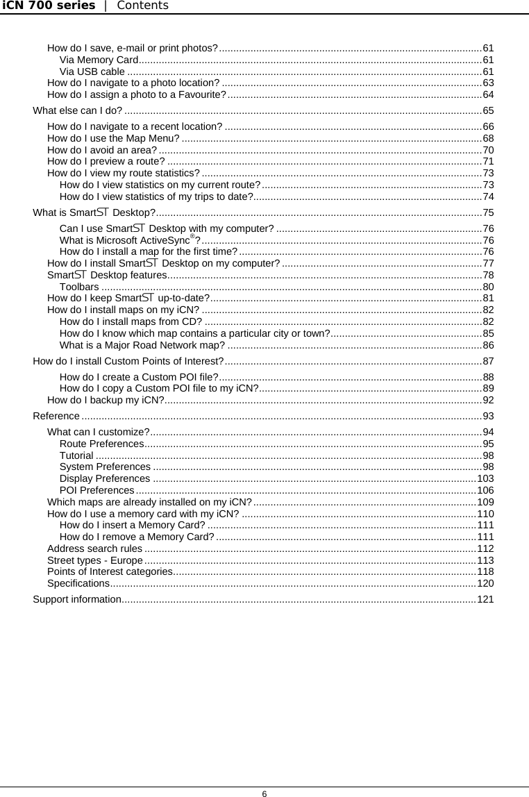 iCN 700 series  |  Contents   6  How do I save, e-mail or print photos?............................................................................................61 Via Memory Card........................................................................................................................61 Via USB cable ............................................................................................................................61 How do I navigate to a photo location? ...........................................................................................63 How do I assign a photo to a Favourite?.........................................................................................64 What else can I do? .............................................................................................................................65 How do I navigate to a recent location? ..........................................................................................66 How do I use the Map Menu? .........................................................................................................68 How do I avoid an area? .................................................................................................................70 How do I preview a route? ..............................................................................................................71 How do I view my route statistics? ..................................................................................................73 How do I view statistics on my current route?.............................................................................73 How do I view statistics of my trips to date?................................................................................74 What is Smart Desktop?..................................................................................................................75 Can I use Smart Desktop with my computer? ........................................................................76 What is Microsoft ActiveSync®?..................................................................................................76 How do I install a map for the first time?.....................................................................................76 How do I install Smart Desktop on my computer? ......................................................................77 Smart Desktop features..............................................................................................................78 Toolbars .....................................................................................................................................80 How do I keep Smart up-to-date?...............................................................................................81 How do I install maps on my iCN? ..................................................................................................82 How do I install maps from CD? .................................................................................................82 How do I know which map contains a particular city or town?.....................................................85 What is a Major Road Network map? .........................................................................................86 How do I install Custom Points of Interest?..........................................................................................87 How do I create a Custom POI file?............................................................................................88 How do I copy a Custom POI file to my iCN?..............................................................................89 How do I backup my iCN?...............................................................................................................92 Reference ............................................................................................................................................93 What can I customize?....................................................................................................................94 Route Preferences......................................................................................................................95 Tutorial .......................................................................................................................................98 System Preferences ...................................................................................................................98 Display Preferences .................................................................................................................103 POI Preferences.......................................................................................................................106 Which maps are already installed on my iCN?..............................................................................109 How do I use a memory card with my iCN? ..................................................................................110 How do I insert a Memory Card? ..............................................................................................111 How do I remove a Memory Card? ...........................................................................................111 Address search rules ....................................................................................................................112 Street types - Europe....................................................................................................................113 Points of Interest categories..........................................................................................................118 Specifications................................................................................................................................120 Support information............................................................................................................................121   
