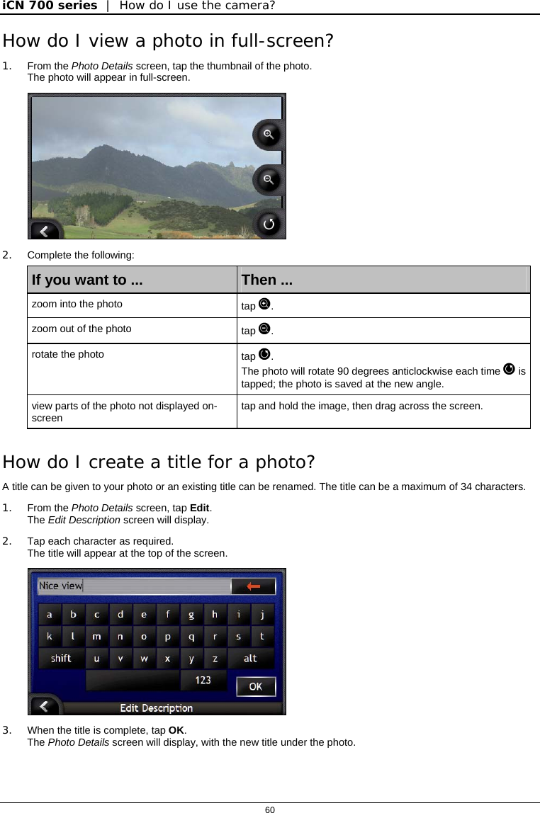 iCN 700 series  |  How do I use the camera?  60  How do I view a photo in full-screen? 1. From the Photo Details screen, tap the thumbnail of the photo. The photo will appear in full-screen.  2. Complete the following: If you want to ...  Then ... zoom into the photo  tap . zoom out of the photo  tap . rotate the photo  tap .  The photo will rotate 90 degrees anticlockwise each time  is tapped; the photo is saved at the new angle. view parts of the photo not displayed on-screen  tap and hold the image, then drag across the screen.  How do I create a title for a photo? A title can be given to your photo or an existing title can be renamed. The title can be a maximum of 34 characters.  1. From the Photo Details screen, tap Edit. The Edit Description screen will display. 2.  Tap each character as required. The title will appear at the top of the screen.  3.  When the title is complete, tap OK. The Photo Details screen will display, with the new title under the photo.   