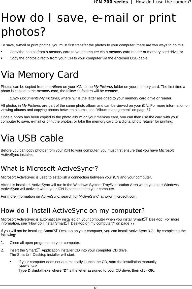 iCN 700 series  |  How do I use the camera?  61  How do I save, e-mail or print photos? To save, e-mail or print photos, you must first transfer the photos to your computer; there are two ways to do this:   Copy the photos from a memory card to your computer via a memory card reader or memory card drive, or   Copy the photos directly from your iCN to your computer via the enclosed USB cable.  Via Memory Card Photos can be copied from the Album on your iCN to the My Pictures folder on your memory card. The first time a photo is copied to the memory card, the following folders will be created: E:\My Documents\My Pictures, where “E” is the letter assigned to your memory card drive or reader. All photos in My Pictures are part of the same photo album and can be viewed on your iCN. For more information on viewing albums and copying photos between albums, see &quot;Album management&quot; on page 57. Once a photo has been copied to the photo album on your memory card, you can then use the card with your computer to save, e-mail or print the photos, or take the memory card to a digital photo retailer for printing.  Via USB cable Before you can copy photos from your iCN to your computer, you must first ensure that you have Microsoft ActiveSync installed. What is Microsoft ActiveSync®? Microsoft ActiveSync is used to establish a connection between your iCN and your computer. After it is installed, ActiveSync will run in the Windows System Tray/Notification Area when you start Windows. ActiveSync will activate when your iCN is connected to your computer. For more information on ActiveSync, search for &quot;ActiveSync&quot; at www.microsoft.com. How do I install ActiveSync on my computer? Microsoft ActiveSync is automatically installed on your computer when you install Smart Desktop. For more information, see &quot;How do I install Smart Desktop on my computer?&quot; on page 77.  If you will not be installing Smart Desktop on your computer, you can install ActiveSync 3.7.1 by completing the following: 1.  Close all open programs on your computer. 2.  Insert the Smart Application Installer CD into your computer CD drive. The Smart Desktop installer will start.   If your computer does not automatically launch the CD, start the installation manually:  Start &gt; Run. Type D:\Install.exe where “D” is the letter assigned to your CD drive, then click OK.   