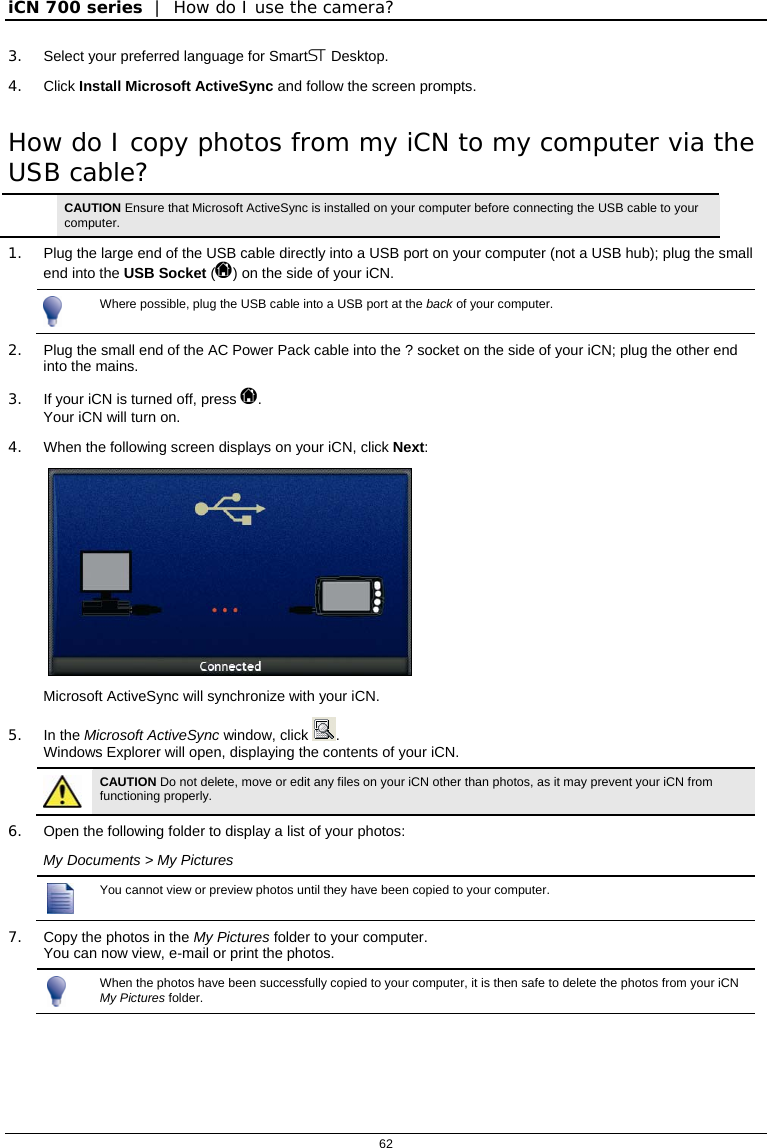 iCN 700 series  |  How do I use the camera?  62  3.  Select your preferred language for Smart Desktop. 4. Click Install Microsoft ActiveSync and follow the screen prompts. How do I copy photos from my iCN to my computer via the USB cable?  CAUTION Ensure that Microsoft ActiveSync is installed on your computer before connecting the USB cable to your computer. 1.  Plug the large end of the USB cable directly into a USB port on your computer (not a USB hub); plug the small end into the USB Socket () on the side of your iCN.  Where possible, plug the USB cable into a USB port at the back of your computer. 2.  Plug the small end of the AC Power Pack cable into the ? socket on the side of your iCN; plug the other end into the mains. 3.  If your iCN is turned off, press . Your iCN will turn on.  4.  When the following screen displays on your iCN, click Next:   Microsoft ActiveSync will synchronize with your iCN. 5. In the Microsoft ActiveSync window, click  . Windows Explorer will open, displaying the contents of your iCN.  CAUTION Do not delete, move or edit any files on your iCN other than photos, as it may prevent your iCN from functioning properly. 6.  Open the following folder to display a list of your photos: My Documents &gt; My Pictures    You cannot view or preview photos until they have been copied to your computer. 7.  Copy the photos in the My Pictures folder to your computer. You can now view, e-mail or print the photos.    When the photos have been successfully copied to your computer, it is then safe to delete the photos from your iCN My Pictures folder.   