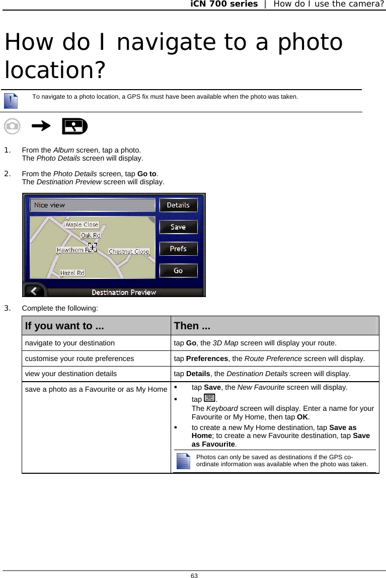 iCN 700 series  |  How do I use the camera?  63  How do I navigate to a photo location?  To navigate to a photo location, a GPS fix must have been available when the photo was taken.      1. From the Album screen, tap a photo. The Photo Details screen will display. 2. From the Photo Details screen, tap Go to. The Destination Preview screen will display.   3. Complete the following: If you want to ...  Then ... navigate to your destination  tap Go, the 3D Map screen will display your route. customise your route preferences  tap Preferences, the Route Preference screen will display. view your destination details  tap Details, the Destination Details screen will display. save a photo as a Favourite or as My Home  tap Save, the New Favourite screen will display.  tap .  The Keyboard screen will display. Enter a name for your Favourite or My Home, then tap OK.   to create a new My Home destination, tap Save as Home; to create a new Favourite destination, tap Save as Favourite. Photos can only be saved as destinations if the GPS co-ordinate information was available when the photo was taken.    