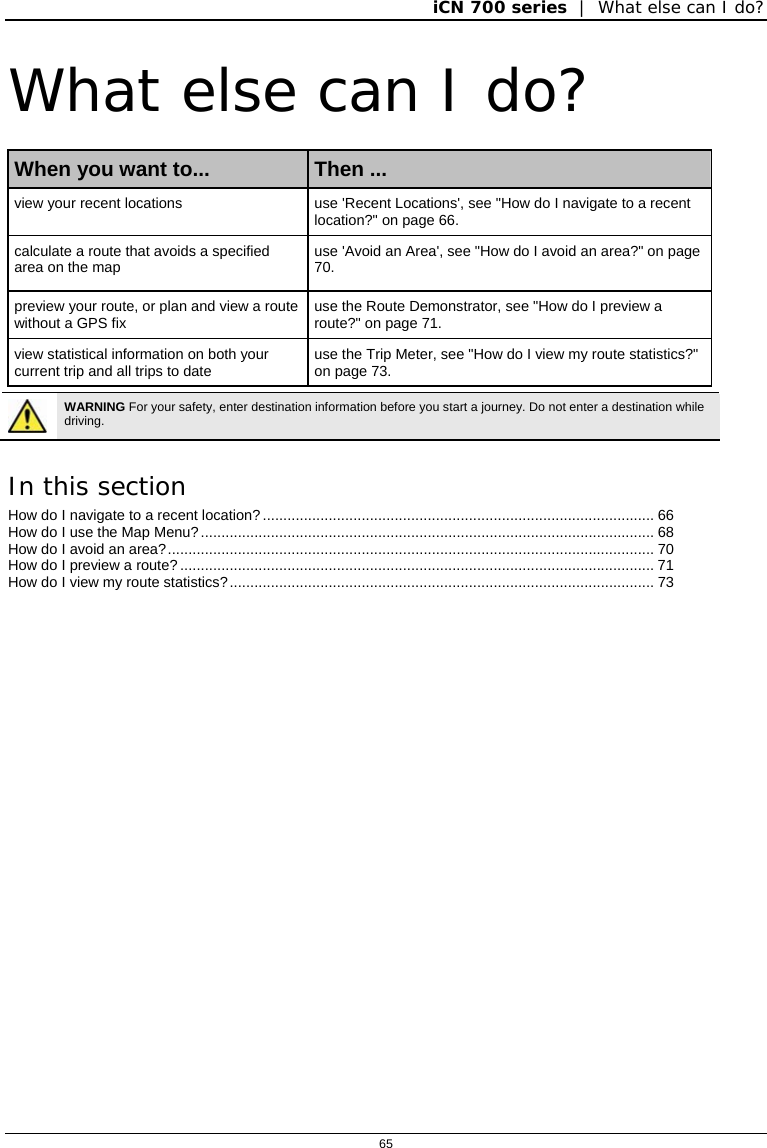 iCN 700 series  |  What else can I do?  65  What else can I do? When you want to...  Then ... view your recent locations  use &apos;Recent Locations&apos;, see &quot;How do I navigate to a recent location?&quot; on page 66. calculate a route that avoids a specified area on the map  use &apos;Avoid an Area&apos;, see &quot;How do I avoid an area?&quot; on page 70. preview your route, or plan and view a route without a GPS fix   use the Route Demonstrator, see &quot;How do I preview a route?&quot; on page 71. view statistical information on both your current trip and all trips to date  use the Trip Meter, see &quot;How do I view my route statistics?&quot; on page 73.   WARNING For your safety, enter destination information before you start a journey. Do not enter a destination while driving.  In this section How do I navigate to a recent location?............................................................................................... 66 How do I use the Map Menu?.............................................................................................................. 68 How do I avoid an area?...................................................................................................................... 70 How do I preview a route? ................................................................................................................... 71 How do I view my route statistics?....................................................................................................... 73    