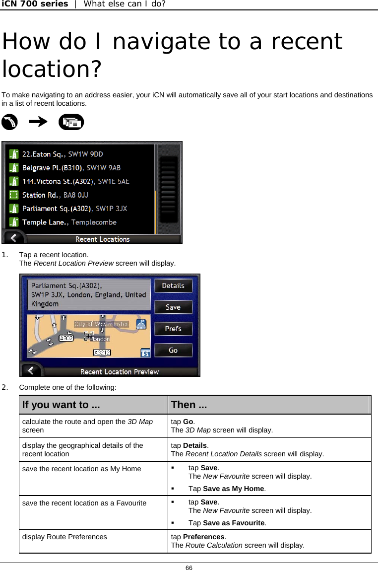 iCN 700 series  |  What else can I do?  66  How do I navigate to a recent location? To make navigating to an address easier, your iCN will automatically save all of your start locations and destinations in a list of recent locations.     1.  Tap a recent location. The Recent Location Preview screen will display.  2.  Complete one of the following: If you want to ...  Then ... calculate the route and open the 3D Map screen  tap Go. The 3D Map screen will display. display the geographical details of the recent location  tap Details. The Recent Location Details screen will display. save the recent location as My Home   tap Save. The New Favourite screen will display.  Tap Save as My Home. save the recent location as a Favourite   tap Save. The New Favourite screen will display.   Tap Save as Favourite. display Route Preferences  tap Preferences. The Route Calculation screen will display. 