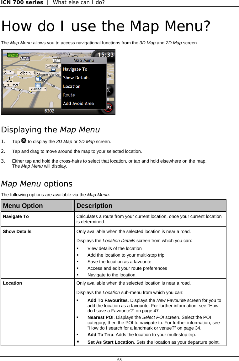 iCN 700 series  |  What else can I do?  68  How do I use the Map Menu? The Map Menu allows you to access navigational functions from the 3D Map and 2D Map screen.  Displaying the Map Menu 1. Tap  to display the 3D Map or 2D Map screen. 2.  Tap and drag to move around the map to your selected location. 3.  Either tap and hold the cross-hairs to select that location, or tap and hold elsewhere on the map. The Map Menu will display.  Map Menu options The following options are available via the Map Menu: Menu Option  Description Navigate To  Calculates a route from your current location, once your current location is determined. Show Details  Only available when the selected location is near a road. Displays the Location Details screen from which you can:   View details of the location   Add the location to your multi-stop trip   Save the location as a favourite   Access and edit your route preferences   Navigate to the location. Location  Only available when the selected location is near a road. Displays the Location sub-menu from which you can:  Add To Favourites. Displays the New Favourite screen for you to add the location as a favourite. For further information, see &quot;How do I save a Favourite?&quot; on page 47.  Nearest POI. Displays the Select POI screen. Select the POI category, then the POI to navigate to. For further information, see &quot;How do I search for a landmark or venue?&quot; on page 34.  Add To Trip. Adds the location to your multi-stop trip.  Set As Start Location. Sets the location as your departure point.  