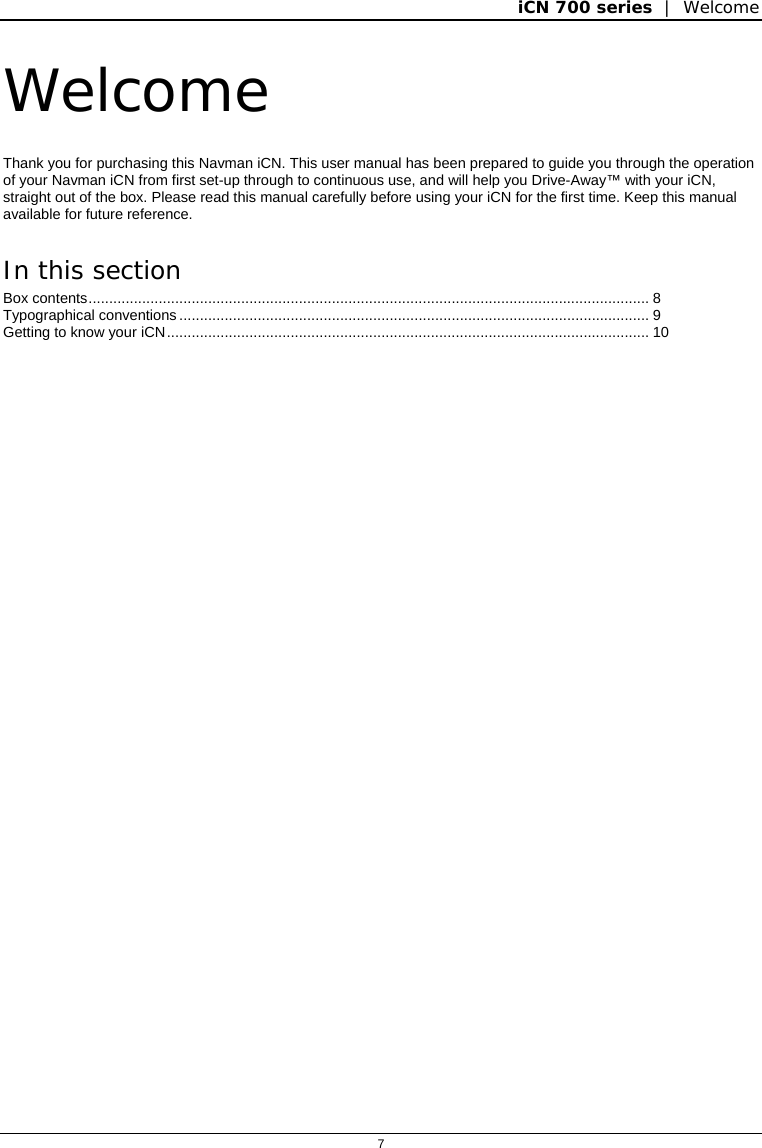 iCN 700 series  |  Welcome  7  Welcome Thank you for purchasing this Navman iCN. This user manual has been prepared to guide you through the operation of your Navman iCN from first set-up through to continuous use, and will help you Drive-Away™ with your iCN, straight out of the box. Please read this manual carefully before using your iCN for the first time. Keep this manual available for future reference. In this section Box contents........................................................................................................................................ 8 Typographical conventions .................................................................................................................. 9 Getting to know your iCN..................................................................................................................... 10    