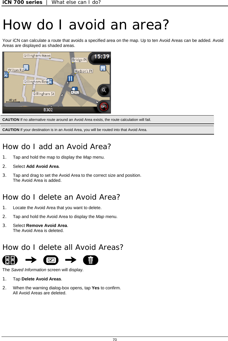 iCN 700 series  |  What else can I do?  70  How do I avoid an area? Your iCN can calculate a route that avoids a specified area on the map. Up to ten Avoid Areas can be added. Avoid Areas are displayed as shaded areas.  CAUTION If no alternative route around an Avoid Area exists, the route calculation will fail.  CAUTION If your destination is in an Avoid Area, you will be routed into that Avoid Area. How do I add an Avoid Area? 1.  Tap and hold the map to display the Map menu. 2. Select Add Avoid Area. 3.  Tap and drag to set the Avoid Area to the correct size and position. The Avoid Area is added. How do I delete an Avoid Area? 1.  Locate the Avoid Area that you want to delete. 2.  Tap and hold the Avoid Area to display the Map menu. 3. Select Remove Avoid Area.  The Avoid Area is deleted. How do I delete all Avoid Areas?      The Saved Information screen will display. 1. Tap Delete Avoid Areas. 2.  When the warning dialog-box opens, tap Yes to confirm. All Avoid Areas are deleted.   