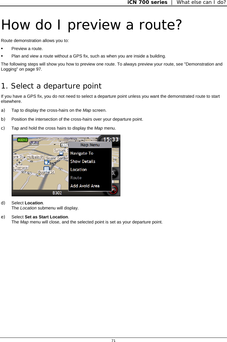 iCN 700 series  |  What else can I do?  71  How do I preview a route? Route demonstration allows you to:   Preview a route.   Plan and view a route without a GPS fix, such as when you are inside a building. The following steps will show you how to preview one route. To always preview your route, see &quot;Demonstration and Logging&quot; on page 97. 1. Select a departure point If you have a GPS fix, you do not need to select a departure point unless you want the demonstrated route to start elsewhere. a) Tap to display the cross-hairs on the Map screen. b)  Position the intersection of the cross-hairs over your departure point. c)  Tap and hold the cross hairs to display the Map menu.  d) Select Location.  The Location submenu will display. e) Select Set as Start Location. The Map menu will close, and the selected point is set as your departure point.   