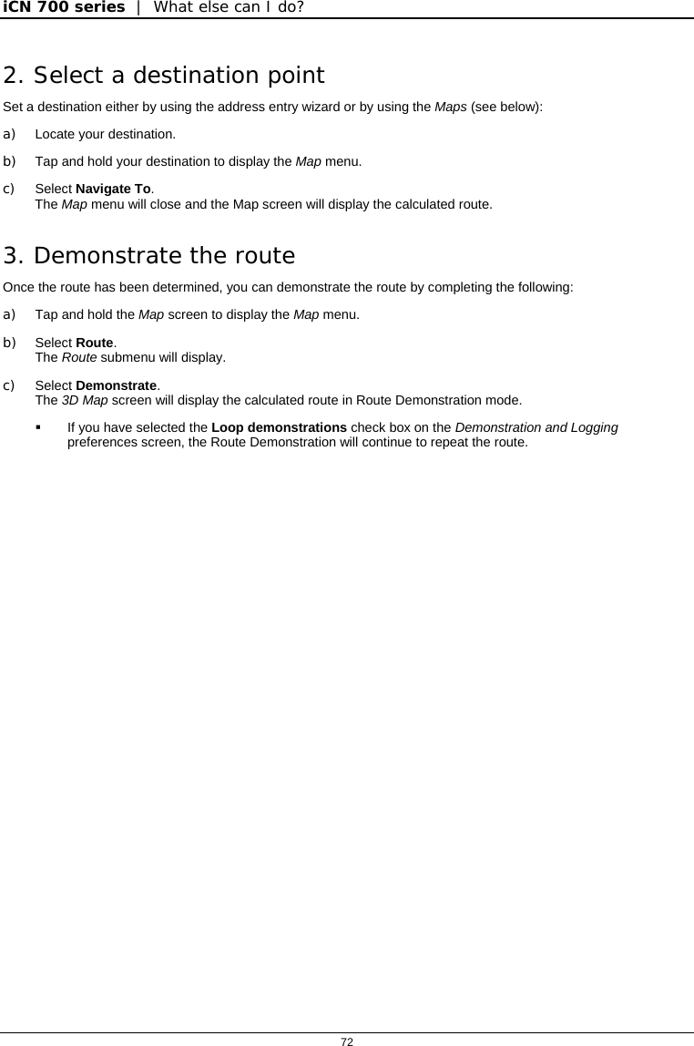 iCN 700 series  |  What else can I do?  72  2. Select a destination point Set a destination either by using the address entry wizard or by using the Maps (see below): a)  Locate your destination. b)  Tap and hold your destination to display the Map menu. c) Select Navigate To. The Map menu will close and the Map screen will display the calculated route. 3. Demonstrate the route Once the route has been determined, you can demonstrate the route by completing the following: a) Tap and hold the Map screen to display the Map menu. b) Select Route. The Route submenu will display. c) Select Demonstrate. The 3D Map screen will display the calculated route in Route Demonstration mode.   If you have selected the Loop demonstrations check box on the Demonstration and Logging preferences screen, the Route Demonstration will continue to repeat the route.   