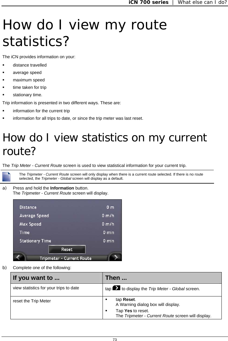 iCN 700 series  |  What else can I do?  73  How do I view my route statistics? The iCN provides information on your:  distance travelled  average speed  maximum speed   time taken for trip  stationary time. Trip information is presented in two different ways. These are:   information for the current trip   information for all trips to date, or since the trip meter was last reset.  How do I view statistics on my current route? The Trip Meter - Current Route screen is used to view statistical information for your current trip.  The Tripmeter - Current Route screen will only display when there is a current route selected. If there is no route selected, the Tripmeter - Global screen will display as a default. a)  Press and hold the Information button. The Tripmeter - Current Route screen will display.  b)  Complete one of the following: If you want to ...  Then ... view statistics for your trips to date  tap  to display the Trip Meter - Global screen. reset the Trip Meter   tap Reset. A Warning dialog box will display.  Tap Yes to reset. The Tripmeter - Current Route screen will display.   