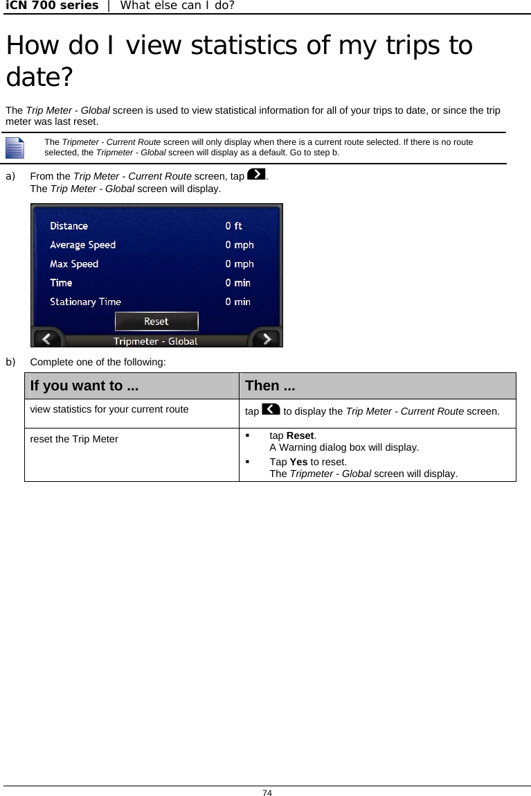 iCN 700 series  |  What else can I do?  74  How do I view statistics of my trips to date? The Trip Meter - Global screen is used to view statistical information for all of your trips to date, or since the trip meter was last reset.  The Tripmeter - Current Route screen will only display when there is a current route selected. If there is no route selected, the Tripmeter - Global screen will display as a default. Go to step b. a) From the Trip Meter - Current Route screen, tap . The Trip Meter - Global screen will display.  b)  Complete one of the following: If you want to ...  Then ... view statistics for your current route  tap  to display the Trip Meter - Current Route screen. reset the Trip Meter   tap Reset. A Warning dialog box will display.  Tap Yes to reset. The Tripmeter - Global screen will display.   