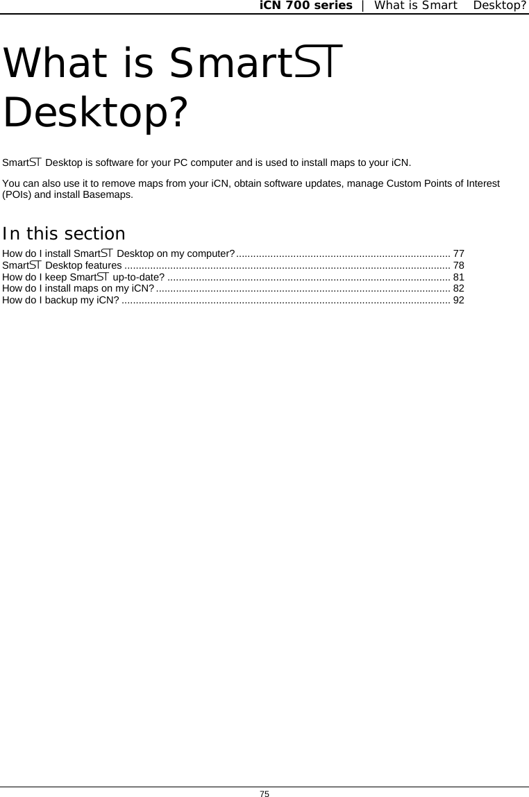 iCN 700 series  |  What is Smart Desktop?  75  What is Smart Desktop? Smart Desktop is software for your PC computer and is used to install maps to your iCN. You can also use it to remove maps from your iCN, obtain software updates, manage Custom Points of Interest (POIs) and install Basemaps. In this section How do I install Smart Desktop on my computer?........................................................................... 77 Smart Desktop features .................................................................................................................. 78 How do I keep Smart up-to-date? ................................................................................................... 81 How do I install maps on my iCN?....................................................................................................... 82 How do I backup my iCN? ................................................................................................................... 92    