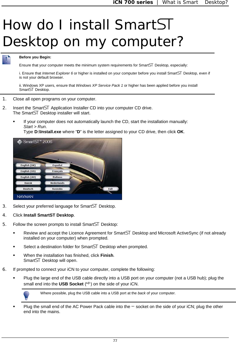 iCN 700 series  |  What is Smart Desktop?  77  How do I install Smart Desktop on my computer?  Before you Begin: Ensure that your computer meets the minimum system requirements for Smart Desktop, especially: i. Ensure that Internet Explorer 6 or higher is installed on your computer before you install Smart Desktop, even if is not your default browser. ii. Windows XP users, ensure that Windows XP Service Pack 1 or higher has been applied before you install Smart Desktop. 1.  Close all open programs on your computer. 2.  Insert the Smart Application Installer CD into your computer CD drive. The Smart Desktop installer will start.   If your computer does not automatically launch the CD, start the installation manually:  Start &gt; Run. Type D:\Install.exe where “D” is the letter assigned to your CD drive, then click OK.  3.  Select your preferred language for Smart Desktop. 4. Click Install SmartST Desktop. 5.  Follow the screen prompts to install Smart Desktop:   Review and accept the Licence Agreement for Smart Desktop and Microsoft ActiveSync (if not already installed on your computer) when prompted.   Select a destination folder for Smart Desktop when prompted.   When the installation has finished, click Finish. Smart Desktop will open. 6.  If prompted to connect your iCN to your computer, complete the following:   Plug the large end of the USB cable directly into a USB port on your computer (not a USB hub); plug the small end into the USB Socket () on the side of your iCN.  Where possible, plug the USB cable into a USB port at the back of your computer.   Plug the small end of the AC Power Pack cable into the  socket on the side of your iCN; plug the other end into the mains.  