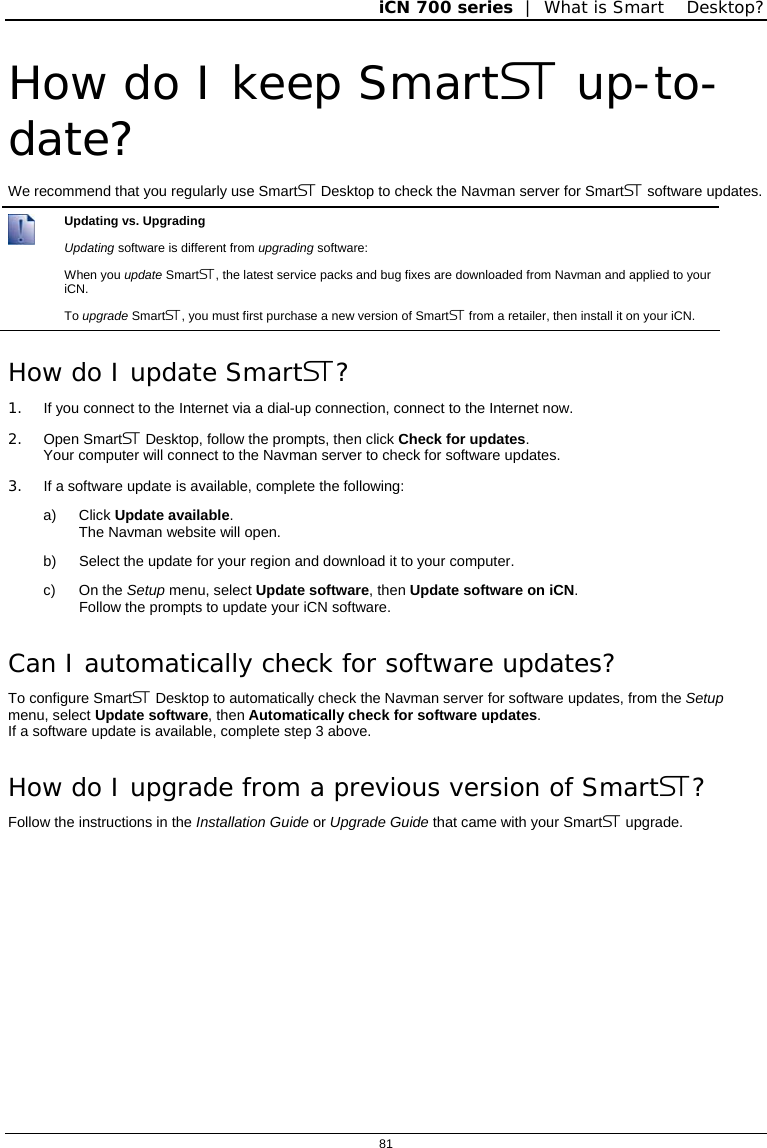 iCN 700 series  |  What is Smart Desktop?  81  How do I keep Smart up-to-date? We recommend that you regularly use Smart Desktop to check the Navman server for Smart software updates.  Updating vs. Upgrading Updating software is different from upgrading software: When you update Smart, the latest service packs and bug fixes are downloaded from Navman and applied to your iCN.  To upgrade Smart, you must first purchase a new version of Smart from a retailer, then install it on your iCN. How do I update Smart? 1.  If you connect to the Internet via a dial-up connection, connect to the Internet now. 2. Open Smart Desktop, follow the prompts, then click Check for updates. Your computer will connect to the Navman server to check for software updates. 3.  If a software update is available, complete the following: a) Click Update available. The Navman website will open. b)  Select the update for your region and download it to your computer. c) On the Setup menu, select Update software, then Update software on iCN. Follow the prompts to update your iCN software. Can I automatically check for software updates? To configure Smart Desktop to automatically check the Navman server for software updates, from the Setup menu, select Update software, then Automatically check for software updates. If a software update is available, complete step 3 above. How do I upgrade from a previous version of Smart? Follow the instructions in the Installation Guide or Upgrade Guide that came with your Smart upgrade.  