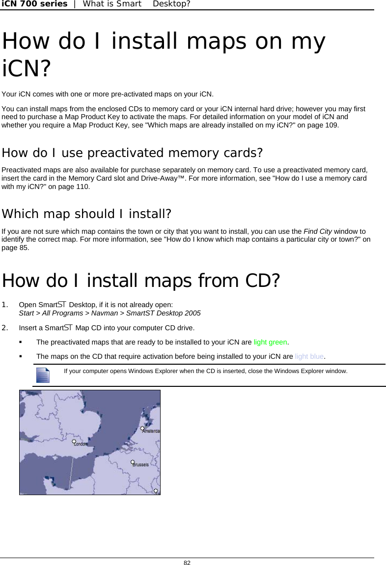 iCN 700 series  |  What is Smart Desktop?  82  How do I install maps on my iCN? Your iCN comes with one or more pre-activated maps on your iCN.  You can install maps from the enclosed CDs to memory card or your iCN internal hard drive; however you may first need to purchase a Map Product Key to activate the maps. For detailed information on your model of iCN and whether you require a Map Product Key, see &quot;Which maps are already installed on my iCN?&quot; on page 109. How do I use preactivated memory cards? Preactivated maps are also available for purchase separately on memory card. To use a preactivated memory card, insert the card in the Memory Card slot and Drive-Away™. For more information, see &quot;How do I use a memory card with my iCN?&quot; on page 110. Which map should I install? If you are not sure which map contains the town or city that you want to install, you can use the Find City window to identify the correct map. For more information, see &quot;How do I know which map contains a particular city or town?&quot; on page 85.  How do I install maps from CD? 1. Open Smart Desktop, if it is not already open:  Start &gt; All Programs &gt; Navman &gt; SmartST Desktop 2005 2.  Insert a Smart Map CD into your computer CD drive.   The preactivated maps that are ready to be installed to your iCN are light green.   The maps on the CD that require activation before being installed to your iCN are light blue.  If your computer opens Windows Explorer when the CD is inserted, close the Windows Explorer window.    