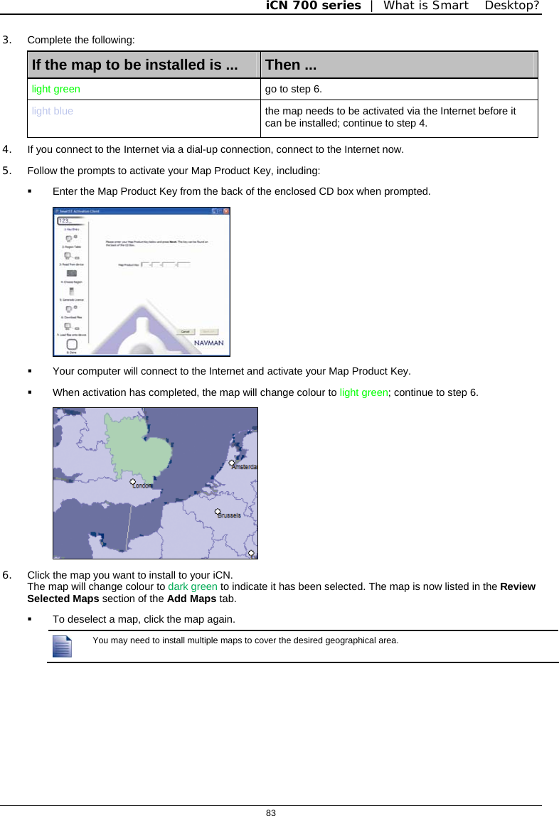 iCN 700 series  |  What is Smart Desktop?  83  3. Complete the following: If the map to be installed is ...  Then ... light green  go to step 6. light blue  the map needs to be activated via the Internet before it can be installed; continue to step 4. 4.  If you connect to the Internet via a dial-up connection, connect to the Internet now. 5.  Follow the prompts to activate your Map Product Key, including:   Enter the Map Product Key from the back of the enclosed CD box when prompted.    Your computer will connect to the Internet and activate your Map Product Key.   When activation has completed, the map will change colour to light green; continue to step 6.  6.  Click the map you want to install to your iCN.  The map will change colour to dark green to indicate it has been selected. The map is now listed in the Review Selected Maps section of the Add Maps tab.   To deselect a map, click the map again.  You may need to install multiple maps to cover the desired geographical area.   