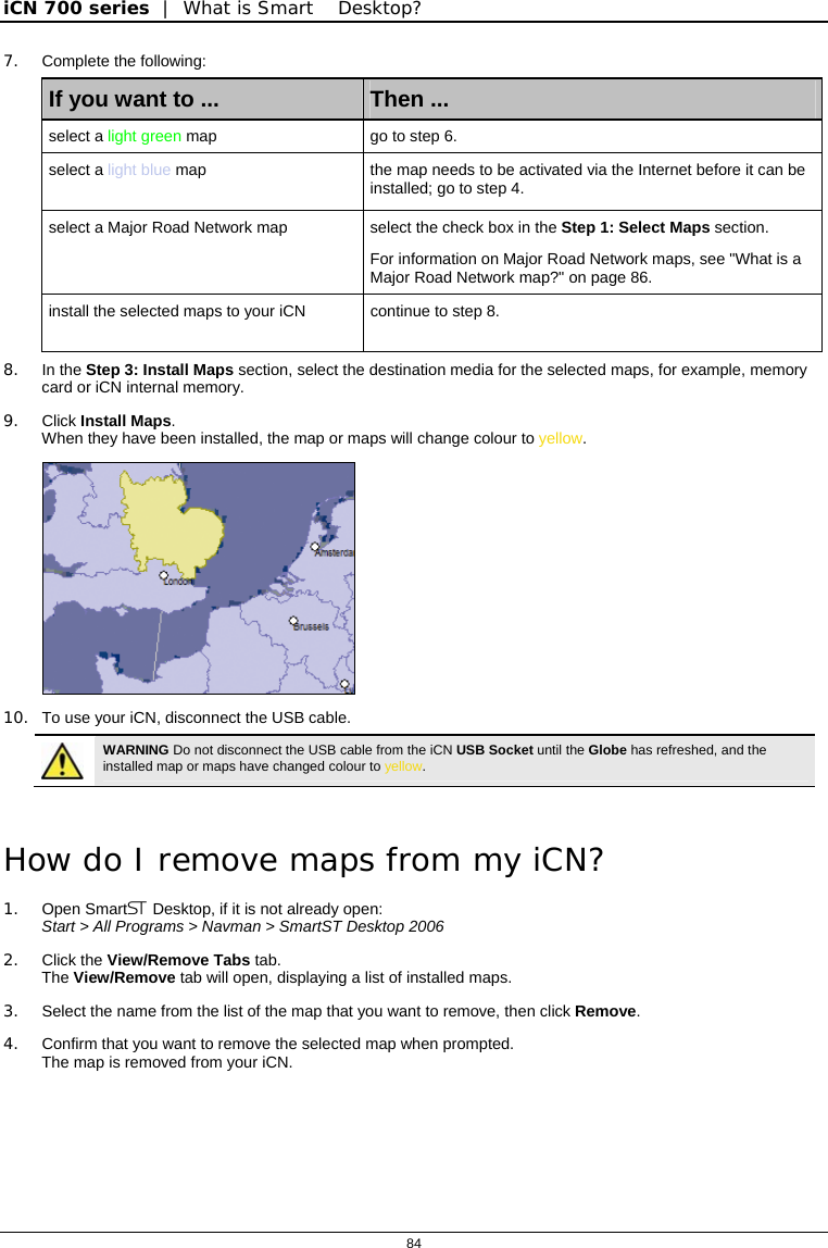 iCN 700 series  |  What is Smart Desktop?  84  7. Complete the following: If you want to ...  Then ... select a light green map  go to step 6. select a light blue map  the map needs to be activated via the Internet before it can be installed; go to step 4. select a Major Road Network map  select the check box in the Step 1: Select Maps section. For information on Major Road Network maps, see &quot;What is a Major Road Network map?&quot; on page 86. install the selected maps to your iCN  continue to step 8. 8. In the Step 3: Install Maps section, select the destination media for the selected maps, for example, memory card or iCN internal memory. 9. Click Install Maps. When they have been installed, the map or maps will change colour to yellow.  10.  To use your iCN, disconnect the USB cable.  WARNING Do not disconnect the USB cable from the iCN USB Socket until the Globe has refreshed, and the installed map or maps have changed colour to yellow.   How do I remove maps from my iCN? 1. Open Smart Desktop, if it is not already open:  Start &gt; All Programs &gt; Navman &gt; SmartST Desktop 2006 2. Click the View/Remove Tabs tab. The View/Remove tab will open, displaying a list of installed maps. 3.  Select the name from the list of the map that you want to remove, then click Remove. 4.  Confirm that you want to remove the selected map when prompted. The map is removed from your iCN.  