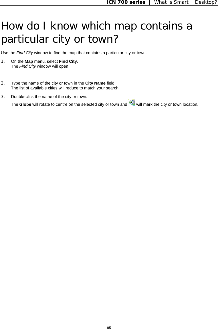 iCN 700 series  |  What is Smart Desktop?  85  How do I know which map contains a particular city or town? Use the Find City window to find the map that contains a particular city or town. 1. On the Map menu, select Find City.  The Find City window will open.  2.  Type the name of the city or town in the City Name field.  The list of available cities will reduce to match your search. 3. Double-click the name of the city or town. The Globe will rotate to centre on the selected city or town and   will mark the city or town location.  
