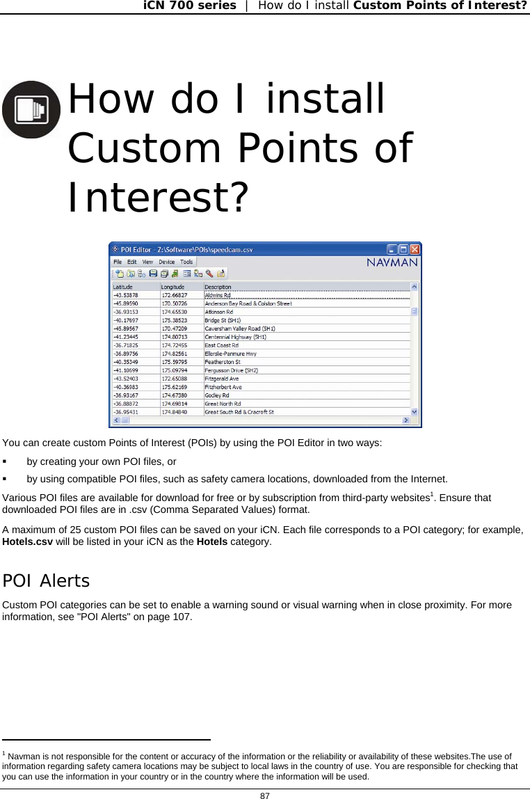 iCN 700 series  |  How do I install Custom Points of Interest?  87     How do I install Custom Points of Interest?  You can create custom Points of Interest (POIs) by using the POI Editor in two ways:   by creating your own POI files, or   by using compatible POI files, such as safety camera locations, downloaded from the Internet. Various POI files are available for download for free or by subscription from third-party websites1. Ensure that downloaded POI files are in .csv (Comma Separated Values) format. A maximum of 25 custom POI files can be saved on your iCN. Each file corresponds to a POI category; for example, Hotels.csv will be listed in your iCN as the Hotels category. POI Alerts Custom POI categories can be set to enable a warning sound or visual warning when in close proximity. For more information, see &quot;POI Alerts&quot; on page 107.                                            1 Navman is not responsible for the content or accuracy of the information or the reliability or availability of these websites.The use of information regarding safety camera locations may be subject to local laws in the country of use. You are responsible for checking that you can use the information in your country or in the country where the information will be used. 