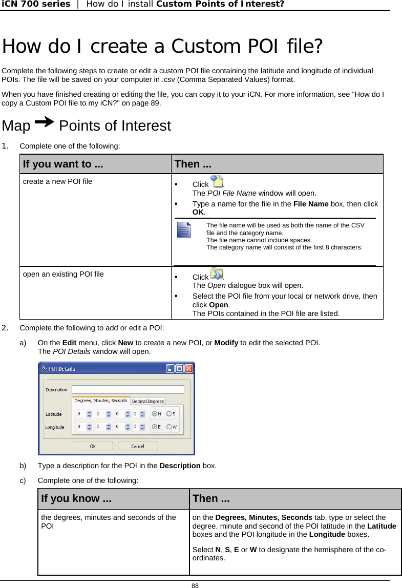 iCN 700 series  |  How do I install Custom Points of Interest?  88  How do I create a Custom POI file? Complete the following steps to create or edit a custom POI file containing the latitude and longitude of individual POIs. The file will be saved on your computer in .csv (Comma Separated Values) format. When you have finished creating or editing the file, you can copy it to your iCN. For more information, see &quot;How do I copy a Custom POI file to my iCN?&quot; on page 89. Map  Points of Interest 1.  Complete one of the following: If you want to ...  Then ... create a new POI file   Click . The POI File Name window will open.   Type a name for the file in the File Name box, then click OK.   The file name will be used as both the name of the CSV file and the category name.  The file name cannot include spaces. The category name will consist of the first 8 characters.   open an existing POI file   Click . The Open dialogue box will open.   Select the POI file from your local or network drive, then click Open. The POIs contained in the POI file are listed. 2.  Complete the following to add or edit a POI: a) On the Edit menu, click New to create a new POI, or Modify to edit the selected POI.  The POI Details window will open.  b)  Type a description for the POI in the Description box. c)  Complete one of the following: If you know ...  Then ... the degrees, minutes and seconds of the POI  on the Degrees, Minutes, Seconds tab, type or select the degree, minute and second of the POI latitude in the Latitude boxes and the POI longitude in the Longitude boxes. Select N, S, E or W to designate the hemisphere of the co-ordinates. 