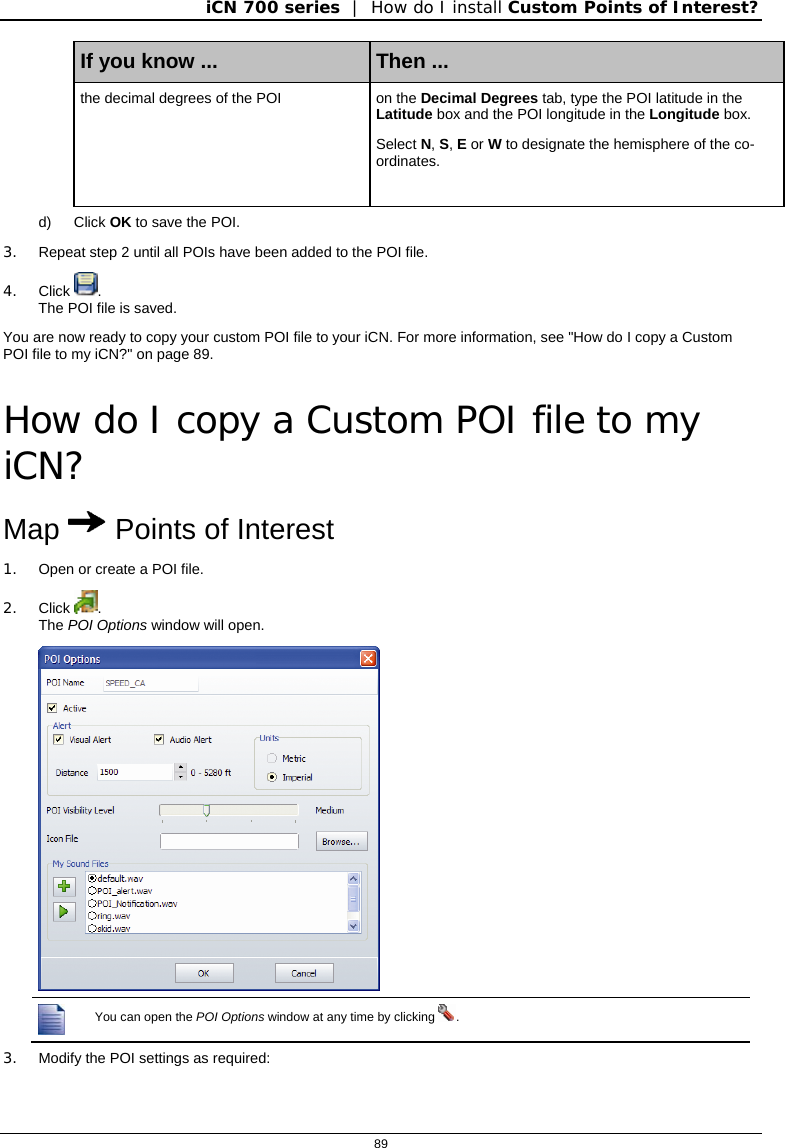 iCN 700 series  |  How do I install Custom Points of Interest?  89  If you know ...  Then ... the decimal degrees of the POI  on the Decimal Degrees tab, type the POI latitude in the Latitude box and the POI longitude in the Longitude box. Select N, S, E or W to designate the hemisphere of the co-ordinates. d) Click OK to save the POI. 3.  Repeat step 2 until all POIs have been added to the POI file. 4. Click  . The POI file is saved. You are now ready to copy your custom POI file to your iCN. For more information, see &quot;How do I copy a Custom POI file to my iCN?&quot; on page 89.  How do I copy a Custom POI file to my iCN? Map  Points of Interest 1.  Open or create a POI file. 2. Click  . The POI Options window will open.   You can open the POI Options window at any time by clicking  . 3.  Modify the POI settings as required: 